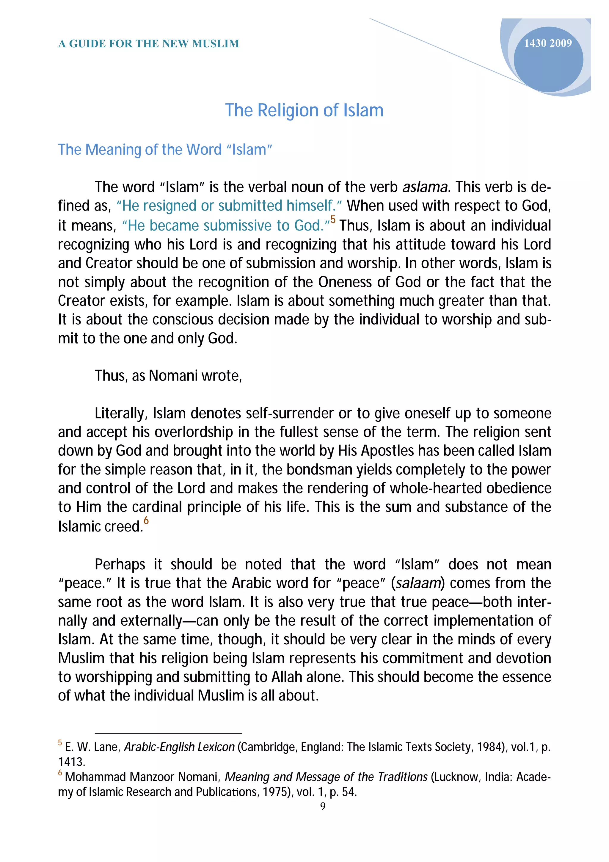 A GUIDE FOR THE NEW MUSLIM                                                                     1430 2009




                                  The Religion of Islam

The Meaning of the Word “Islam”

       The word “Islam” is the verbal noun of the verb aslama. This verb is de-
fined as, “He resigned or submitted himself.” When used with respect to God,
it means, “He became submissive to God.”5 Thus, Islam is about an individual
recognizing who his Lord is and recognizing that his attitude toward his Lord
and Creator should be one of submission and worship. In other words, Islam is
not simply about the recognition of the Oneness of God or the fact that the
Creator exists, for example. Islam is about something much greater than that.
It is about the conscious decision made by the individual to worship and sub-
mit to the one and only God.

       Thus, as Nomani wrote,

      Literally, Islam denotes self-surrender or to give oneself up to someone
and accept his overlordship in the fullest sense of the term. The religion sent
down by God and brought into the world by His Apostles has been called Islam
for the simple reason that, in it, the bondsman yields completely to the power
and control of the Lord and makes the rendering of whole-hearted obedience
to Him the cardinal principle of his life. This is the sum and substance of the
Islamic creed.6

      Perhaps it should be noted that the word “Islam” does not mean
“peace.” It is true that the Arabic word for “peace” (salaam) comes from the
same root as the word Islam. It is also very true that true peace—both inter-
nally and externally—can only be the result of the correct implementation of
Islam. At the same time, though, it should be very clear in the minds of every
Muslim that his religion being Islam represents his commitment and devotion
to worshipping and submitting to Allah alone. This should become the essence
of what the individual Muslim is all about.

5
  E. W. Lane, Arabic-English Lexicon (Cambridge, England: The Islamic Texts Society, 1984), vol.1, p.
1413.
6
  Mohammad Manzoor Nomani, Meaning and Message of the Traditions (Lucknow, India: Acade-
my of Islamic Research and Publica ons, 1975), vol. 1, p. 54.
                                                     9
 