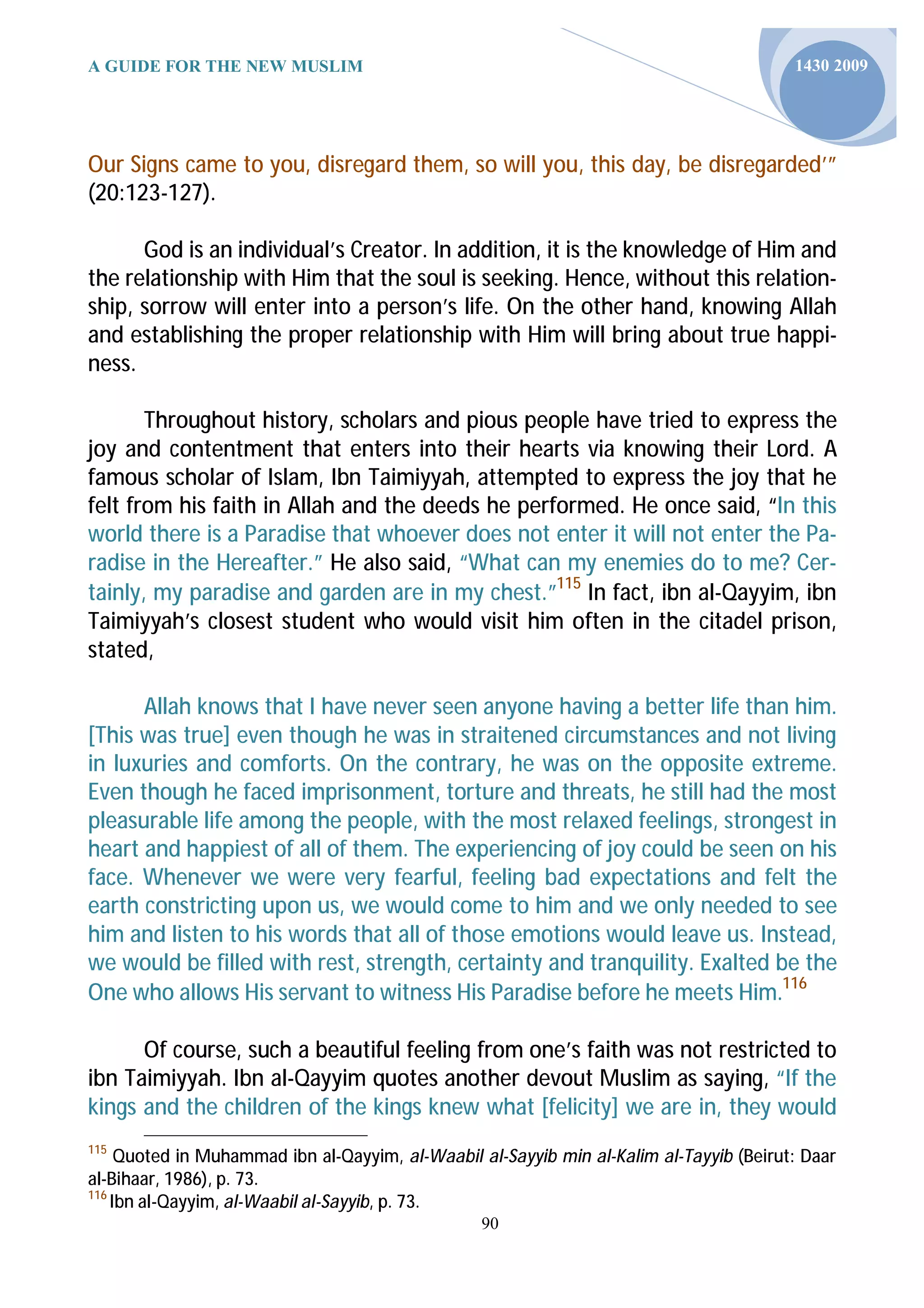 A GUIDE FOR THE NEW MUSLIM                                                               1430 2009




Our Signs came to you, disregard them, so will you, this day, be disregarded’”
(20:123-127).

      God is an individual’s Creator. In addition, it is the knowledge of Him and
the relationship with Him that the soul is seeking. Hence, without this relation-
ship, sorrow will enter into a person’s life. On the other hand, knowing Allah
and establishing the proper relationship with Him will bring about true happi-
ness.

       Throughout history, scholars and pious people have tried to express the
joy and contentment that enters into their hearts via knowing their Lord. A
famous scholar of Islam, Ibn Taimiyyah, attempted to express the joy that he
felt from his faith in Allah and the deeds he performed. He once said, “In this
world there is a Paradise that whoever does not enter it will not enter the Pa-
radise in the Hereafter.” He also said, “What can my enemies do to me? Cer-
tainly, my paradise and garden are in my chest.”115 In fact, ibn al-Qayyim, ibn
Taimiyyah’s closest student who would visit him often in the citadel prison,
stated,

      Allah knows that I have never seen anyone having a better life than him.
[This was true] even though he was in straitened circumstances and not living
in luxuries and comforts. On the contrary, he was on the opposite extreme.
Even though he faced imprisonment, torture and threats, he still had the most
pleasurable life among the people, with the most relaxed feelings, strongest in
heart and happiest of all of them. The experiencing of joy could be seen on his
face. Whenever we were very fearful, feeling bad expectations and felt the
earth constricting upon us, we would come to him and we only needed to see
him and listen to his words that all of those emotions would leave us. Instead,
we would be filled with rest, strength, certainty and tranquility. Exalted be the
One who allows His servant to witness His Paradise before he meets Him.116

      Of course, such a beautiful feeling from one’s faith was not restricted to
ibn Taimiyyah. Ibn al-Qayyim quotes another devout Muslim as saying, “If the
kings and the children of the kings knew what [felicity] we are in, they would
115
     Quoted in Muhammad ibn al-Qayyim, al-Waabil al-Sayyib min al-Kalim al-Tayyib (Beirut: Daar
al-Bihaar, 1986), p. 73.
116
    Ibn al-Qayyim, al-Waabil al-Sayyib, p. 73.
                                                 90
 