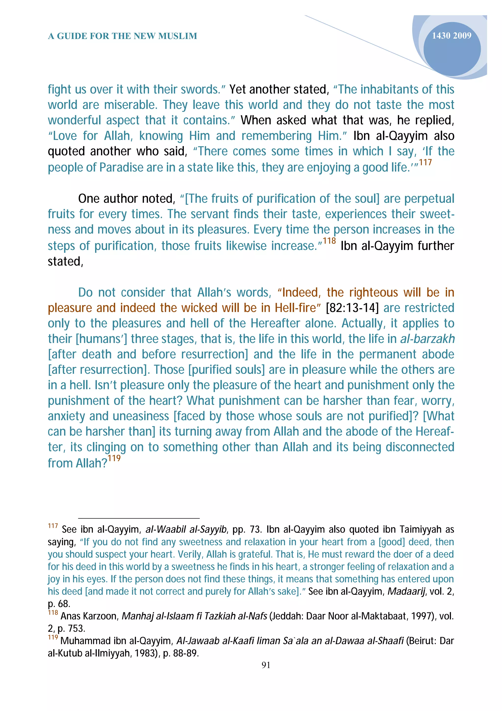 A GUIDE FOR THE NEW MUSLIM                                                                       1430 2009




fight us over it with their swords.” Yet another stated, “The inhabitants of this
world are miserable. They leave this world and they do not taste the most
wonderful aspect that it contains.” When asked what that was, he replied,
“Love for Allah, knowing Him and remembering Him.” Ibn al-Qayyim also
quoted another who said, “There comes some times in which I say, ‘If the
people of Paradise are in a state like this, they are enjoying a good life.’”117

       One author noted, “[The fruits of purification of the soul] are perpetual
fruits for every times. The servant finds their taste, experiences their sweet-
ness and moves about in its pleasures. Every time the person increases in the
steps of purification, those fruits likewise increase.”118 Ibn al-Qayyim further
stated,

       Do not consider that Allah’s words, “Indeed, the righteous will be in
pleasure and indeed the wicked will be in Hell-fire” [82:13-14] are restricted
only to the pleasures and hell of the Hereafter alone. Actually, it applies to
their [humans’] three stages, that is, the life in this world, the life in al-barzakh
[after death and before resurrection] and the life in the permanent abode
[after resurrection]. Those [purified souls] are in pleasure while the others are
in a hell. Isn’t pleasure only the pleasure of the heart and punishment only the
punishment of the heart? What punishment can be harsher than fear, worry,
anxiety and uneasiness [faced by those whose souls are not purified]? [What
can be harsher than] its turning away from Allah and the abode of the Hereaf-
ter, its clinging on to something other than Allah and its being disconnected
from Allah?119



117
    See ibn al-Qayyim, al-Waabil al-Sayyib, pp. 73. Ibn al-Qayyim also quoted ibn Taimiyyah as
saying, “If you do not find any sweetness and relaxation in your heart from a [good] deed, then
you should suspect your heart. Verily, Allah is grateful. That is, He must reward the doer of a deed
for his deed in this world by a sweetness he finds in his heart, a stronger feeling of relaxation and a
joy in his eyes. If the person does not find these things, it means that something has entered upon
his deed [and made it not correct and purely for Allah’s sake].” See ibn al-Qayyim, Madaarij, vol. 2,
p. 68.
118
    Anas Karzoon, Manhaj al-Islaam fi Tazkiah al-Nafs (Jeddah: Daar Noor al-Maktabaat, 1997), vol.
2, p. 753.
119
    Muhammad ibn al-Qayyim, Al-Jawaab al-Kaafi liman Sa`ala an al-Dawaa al-Shaafi (Beirut: Dar
al-Kutub al-Ilmiyyah, 1983), p. 88-89.
                                                      91
 