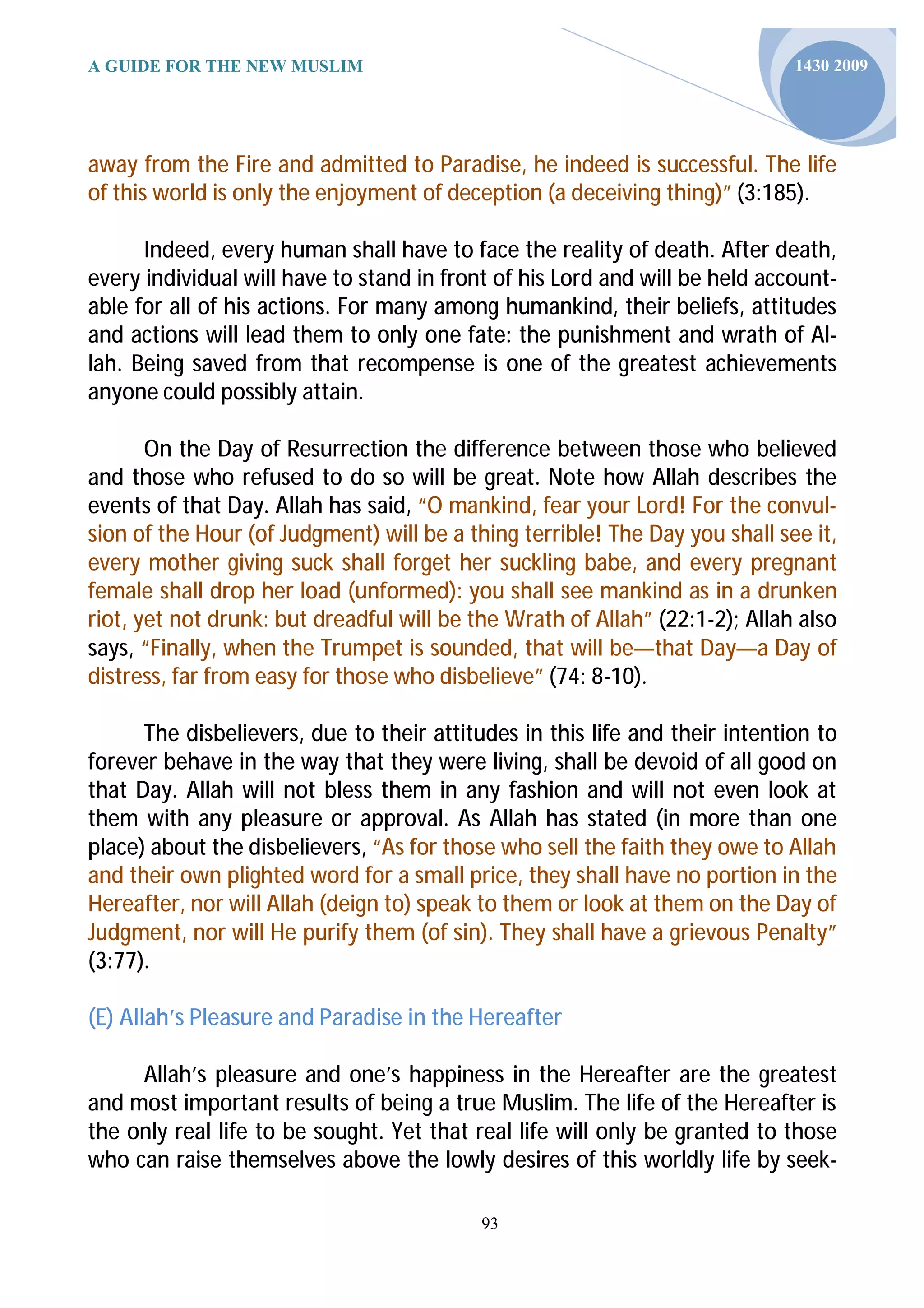 A GUIDE FOR THE NEW MUSLIM                                                   1430 2009




away from the Fire and admitted to Paradise, he indeed is successful. The life
of this world is only the enjoyment of deception (a deceiving thing)” (3:185).

      Indeed, every human shall have to face the reality of death. After death,
every individual will have to stand in front of his Lord and will be held account-
able for all of his actions. For many among humankind, their beliefs, attitudes
and actions will lead them to only one fate: the punishment and wrath of Al-
lah. Being saved from that recompense is one of the greatest achievements
anyone could possibly attain.

       On the Day of Resurrection the difference between those who believed
and those who refused to do so will be great. Note how Allah describes the
events of that Day. Allah has said, “O mankind, fear your Lord! For the convul-
sion of the Hour (of Judgment) will be a thing terrible! The Day you shall see it,
every mother giving suck shall forget her suckling babe, and every pregnant
female shall drop her load (unformed): you shall see mankind as in a drunken
riot, yet not drunk: but dreadful will be the Wrath of Allah” (22:1-2); Allah also
says, “Finally, when the Trumpet is sounded, that will be—that Day—a Day of
distress, far from easy for those who disbelieve” (74: 8-10).

      The disbelievers, due to their attitudes in this life and their intention to
forever behave in the way that they were living, shall be devoid of all good on
that Day. Allah will not bless them in any fashion and will not even look at
them with any pleasure or approval. As Allah has stated (in more than one
place) about the disbelievers, “As for those who sell the faith they owe to Allah
and their own plighted word for a small price, they shall have no portion in the
Hereafter, nor will Allah (deign to) speak to them or look at them on the Day of
Judgment, nor will He purify them (of sin). They shall have a grievous Penalty”
(3:77).

(E) Allah’s Pleasure and Paradise in the Hereafter

     Allah’s pleasure and one’s happiness in the Hereafter are the greatest
and most important results of being a true Muslim. The life of the Hereafter is
the only real life to be sought. Yet that real life will only be granted to those
who can raise themselves above the lowly desires of this worldly life by seek-

                                           93
 