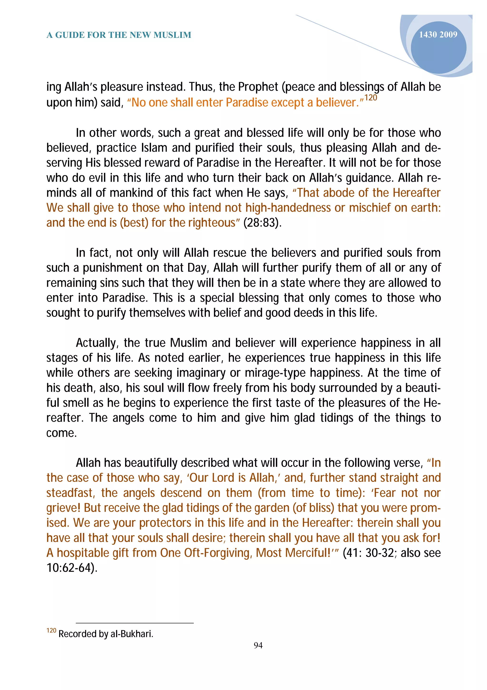 A GUIDE FOR THE NEW MUSLIM                                                    1430 2009




ing Allah’s pleasure instead. Thus, the Prophet (peace and blessings of Allah be
upon him) said, “No one shall enter Paradise except a believer.”120

      In other words, such a great and blessed life will only be for those who
believed, practice Islam and purified their souls, thus pleasing Allah and de-
serving His blessed reward of Paradise in the Hereafter. It will not be for those
who do evil in this life and who turn their back on Allah’s guidance. Allah re-
minds all of mankind of this fact when He says, “That abode of the Hereafter
We shall give to those who intend not high-handedness or mischief on earth:
and the end is (best) for the righteous” (28:83).

      In fact, not only will Allah rescue the believers and purified souls from
such a punishment on that Day, Allah will further purify them of all or any of
remaining sins such that they will then be in a state where they are allowed to
enter into Paradise. This is a special blessing that only comes to those who
sought to purify themselves with belief and good deeds in this life.

      Actually, the true Muslim and believer will experience happiness in all
stages of his life. As noted earlier, he experiences true happiness in this life
while others are seeking imaginary or mirage-type happiness. At the time of
his death, also, his soul will flow freely from his body surrounded by a beauti-
ful smell as he begins to experience the first taste of the pleasures of the He-
reafter. The angels come to him and give him glad tidings of the things to
come.

      Allah has beautifully described what will occur in the following verse, “In
the case of those who say, ‘Our Lord is Allah,’ and, further stand straight and
steadfast, the angels descend on them (from time to time): ‘Fear not nor
grieve! But receive the glad tidings of the garden (of bliss) that you were prom-
ised. We are your protectors in this life and in the Hereafter: therein shall you
have all that your souls shall desire; therein shall you have all that you ask for!
A hospitable gift from One Oft-Forgiving, Most Merciful!’” (41: 30-32; also see
10:62-64).



120
      Recorded by al-Bukhari.
                                           94
 