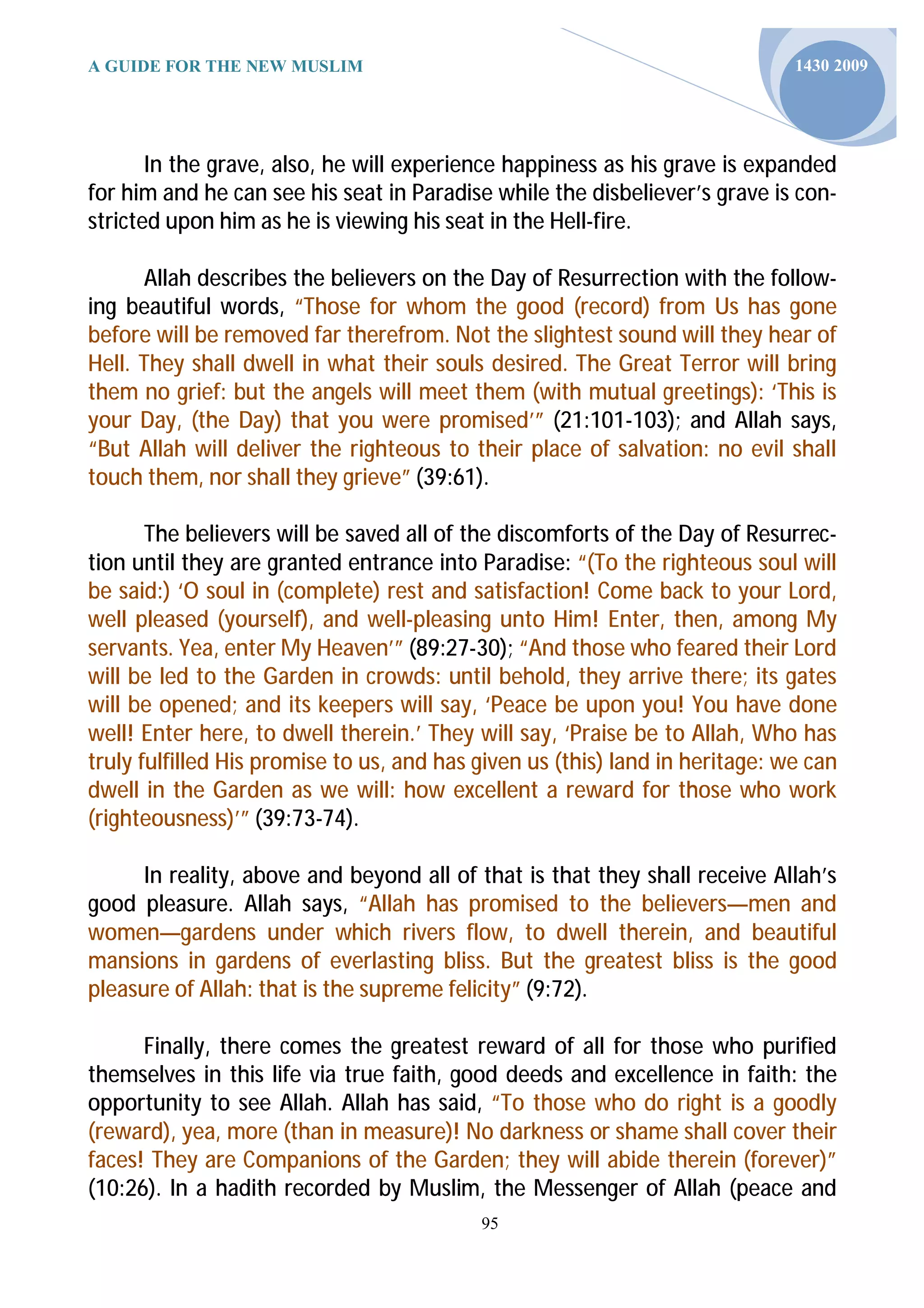 A GUIDE FOR THE NEW MUSLIM                                                    1430 2009




       In the grave, also, he will experience happiness as his grave is expanded
for him and he can see his seat in Paradise while the disbeliever’s grave is con-
stricted upon him as he is viewing his seat in the Hell-fire.

      Allah describes the believers on the Day of Resurrection with the follow-
ing beautiful words, “Those for whom the good (record) from Us has gone
before will be removed far therefrom. Not the slightest sound will they hear of
Hell. They shall dwell in what their souls desired. The Great Terror will bring
them no grief: but the angels will meet them (with mutual greetings): ‘This is
your Day, (the Day) that you were promised’” (21:101-103); and Allah says,
“But Allah will deliver the righteous to their place of salvation: no evil shall
touch them, nor shall they grieve” (39:61).

       The believers will be saved all of the discomforts of the Day of Resurrec-
tion until they are granted entrance into Paradise: “(To the righteous soul will
be said:) ‘O soul in (complete) rest and satisfaction! Come back to your Lord,
well pleased (yourself), and well-pleasing unto Him! Enter, then, among My
servants. Yea, enter My Heaven’” (89:27-30); “And those who feared their Lord
will be led to the Garden in crowds: until behold, they arrive there; its gates
will be opened; and its keepers will say, ‘Peace be upon you! You have done
well! Enter here, to dwell therein.’ They will say, ‘Praise be to Allah, Who has
truly fulfilled His promise to us, and has given us (this) land in heritage: we can
dwell in the Garden as we will: how excellent a reward for those who work
(righteousness)’” (39:73-74).

      In reality, above and beyond all of that is that they shall receive Allah’s
good pleasure. Allah says, “Allah has promised to the believers—men and
women—gardens under which rivers flow, to dwell therein, and beautiful
mansions in gardens of everlasting bliss. But the greatest bliss is the good
pleasure of Allah: that is the supreme felicity” (9:72).

      Finally, there comes the greatest reward of all for those who purified
themselves in this life via true faith, good deeds and excellence in faith: the
opportunity to see Allah. Allah has said, “To those who do right is a goodly
(reward), yea, more (than in measure)! No darkness or shame shall cover their
faces! They are Companions of the Garden; they will abide therein (forever)”
(10:26). In a hadith recorded by Muslim, the Messenger of Allah (peace and
                                           95
 