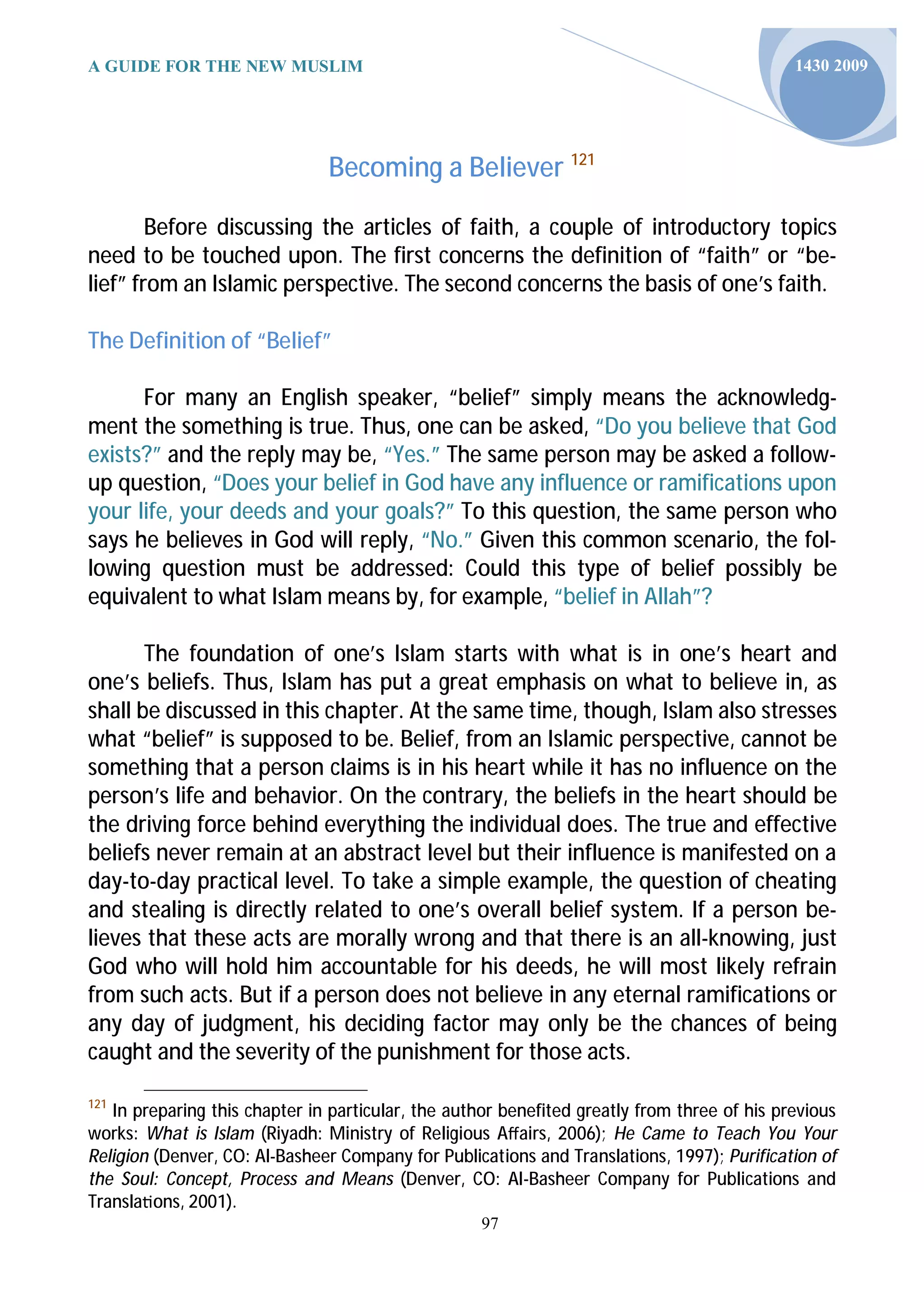 A GUIDE FOR THE NEW MUSLIM                                                                   1430 2009




                               Becoming a Believer 121

        Before discussing the articles of faith, a couple of introductory topics
need to be touched upon. The first concerns the definition of “faith” or “be-
lief” from an Islamic perspective. The second concerns the basis of one’s faith.

The Definition of “Belief”

      For many an English speaker, “belief” simply means the acknowledg-
ment the something is true. Thus, one can be asked, “Do you believe that God
exists?” and the reply may be, “Yes.” The same person may be asked a follow-
up question, “Does your belief in God have any influence or ramifications upon
your life, your deeds and your goals?” To this question, the same person who
says he believes in God will reply, “No.” Given this common scenario, the fol-
lowing question must be addressed: Could this type of belief possibly be
equivalent to what Islam means by, for example, “belief in Allah”?

       The foundation of one’s Islam starts with what is in one’s heart and
one’s beliefs. Thus, Islam has put a great emphasis on what to believe in, as
shall be discussed in this chapter. At the same time, though, Islam also stresses
what “belief” is supposed to be. Belief, from an Islamic perspective, cannot be
something that a person claims is in his heart while it has no influence on the
person’s life and behavior. On the contrary, the beliefs in the heart should be
the driving force behind everything the individual does. The true and effective
beliefs never remain at an abstract level but their influence is manifested on a
day-to-day practical level. To take a simple example, the question of cheating
and stealing is directly related to one’s overall belief system. If a person be-
lieves that these acts are morally wrong and that there is an all-knowing, just
God who will hold him accountable for his deeds, he will most likely refrain
from such acts. But if a person does not believe in any eternal ramifications or
any day of judgment, his deciding factor may only be the chances of being
caught and the severity of the punishment for those acts.

121
   In preparing this chapter in particular, the author benefited greatly from three of his previous
works: What is Islam (Riyadh: Ministry of Religious Aﬀairs, 2006); He Came to Teach You Your
Religion (Denver, CO: Al-Basheer Company for Publications and Translations, 1997); Purification of
the Soul: Concept, Process and Means (Denver, CO: Al-Basheer Company for Publications and
Transla ons, 2001).
                                                    97
 