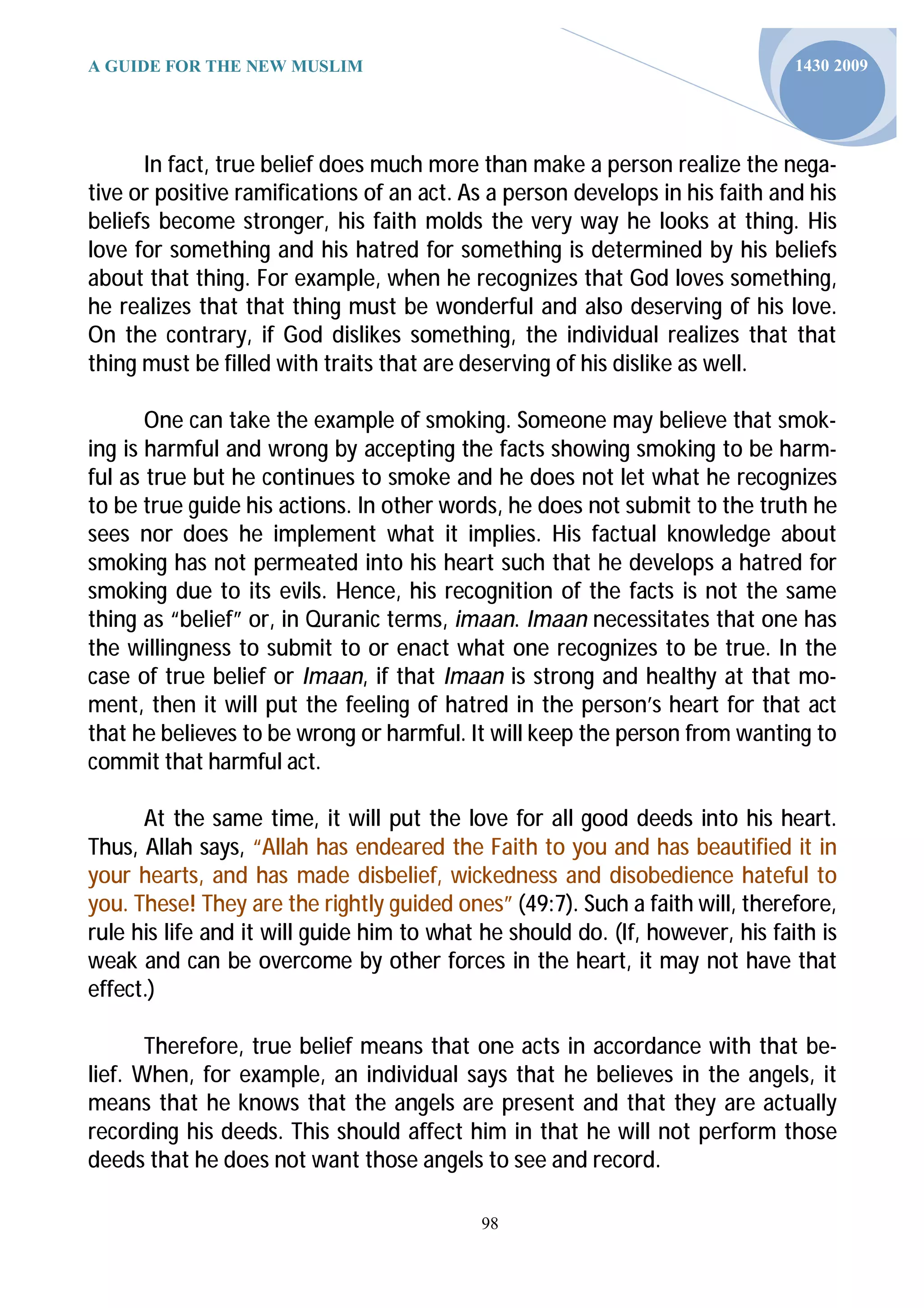 A GUIDE FOR THE NEW MUSLIM                                                     1430 2009




      In fact, true belief does much more than make a person realize the nega-
tive or positive ramifications of an act. As a person develops in his faith and his
beliefs become stronger, his faith molds the very way he looks at thing. His
love for something and his hatred for something is determined by his beliefs
about that thing. For example, when he recognizes that God loves something,
he realizes that that thing must be wonderful and also deserving of his love.
On the contrary, if God dislikes something, the individual realizes that that
thing must be filled with traits that are deserving of his dislike as well.

       One can take the example of smoking. Someone may believe that smok-
ing is harmful and wrong by accepting the facts showing smoking to be harm-
ful as true but he continues to smoke and he does not let what he recognizes
to be true guide his actions. In other words, he does not submit to the truth he
sees nor does he implement what it implies. His factual knowledge about
smoking has not permeated into his heart such that he develops a hatred for
smoking due to its evils. Hence, his recognition of the facts is not the same
thing as “belief” or, in Quranic terms, imaan. Imaan necessitates that one has
the willingness to submit to or enact what one recognizes to be true. In the
case of true belief or Imaan, if that Imaan is strong and healthy at that mo-
ment, then it will put the feeling of hatred in the person’s heart for that act
that he believes to be wrong or harmful. It will keep the person from wanting to
commit that harmful act.

      At the same time, it will put the love for all good deeds into his heart.
Thus, Allah says, “Allah has endeared the Faith to you and has beautified it in
your hearts, and has made disbelief, wickedness and disobedience hateful to
you. These! They are the rightly guided ones” (49:7). Such a faith will, therefore,
rule his life and it will guide him to what he should do. (If, however, his faith is
weak and can be overcome by other forces in the heart, it may not have that
effect.)

       Therefore, true belief means that one acts in accordance with that be-
lief. When, for example, an individual says that he believes in the angels, it
means that he knows that the angels are present and that they are actually
recording his deeds. This should affect him in that he will not perform those
deeds that he does not want those angels to see and record.

                                            98
 