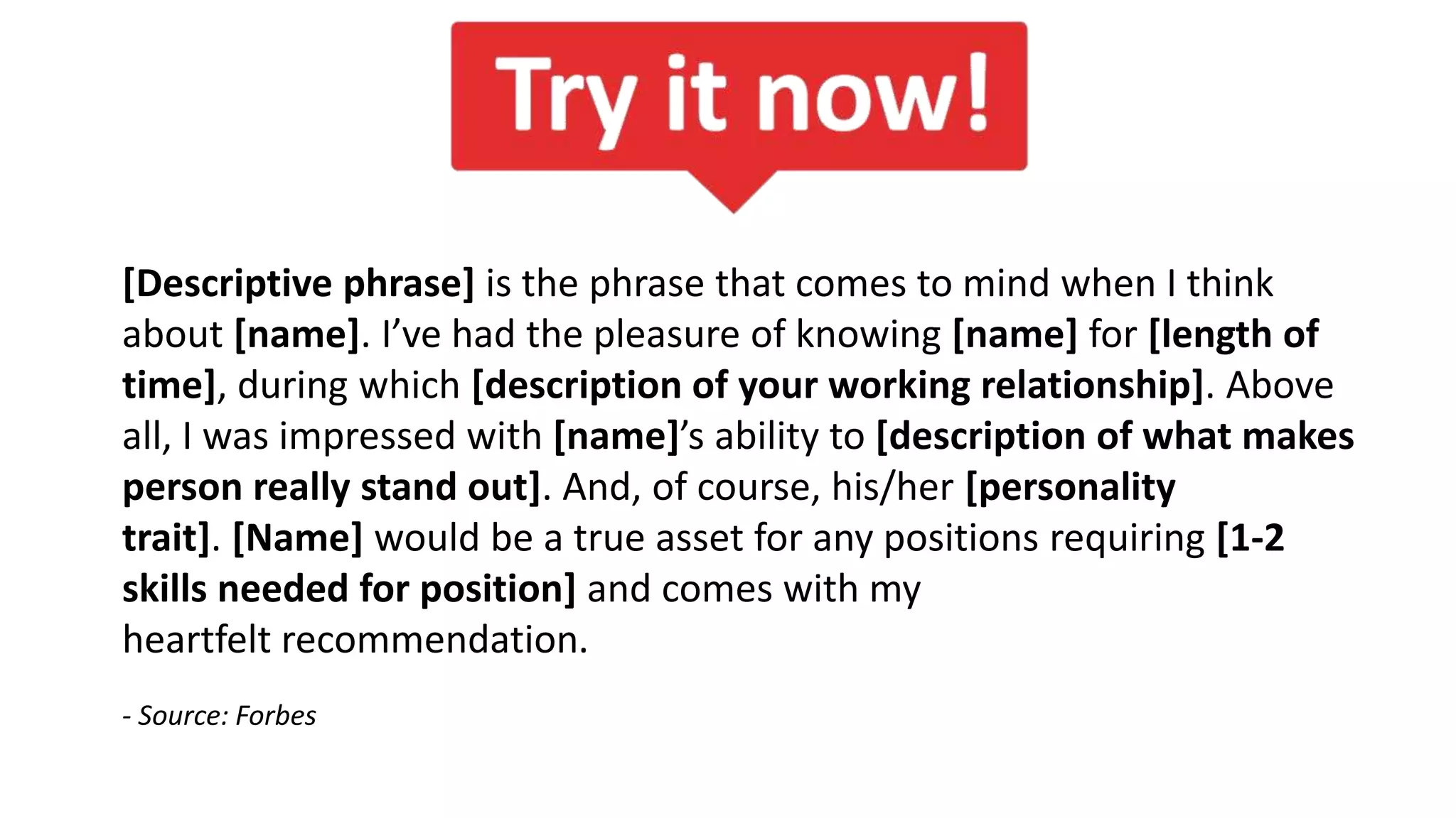 [Descriptive phrase] is the phrase that comes to mind when I think
about [name]. I’ve had the pleasure of knowing [name] for [length of
time], during which [description of your working relationship]. Above
all, I was impressed with [name]’s ability to [description of what makes
person really stand out]. And, of course, his/her [personality
trait]. [Name] would be a true asset for any positions requiring [1-2
skills needed for position] and comes with my
heartfelt recommendation.
- Source: Forbes
 