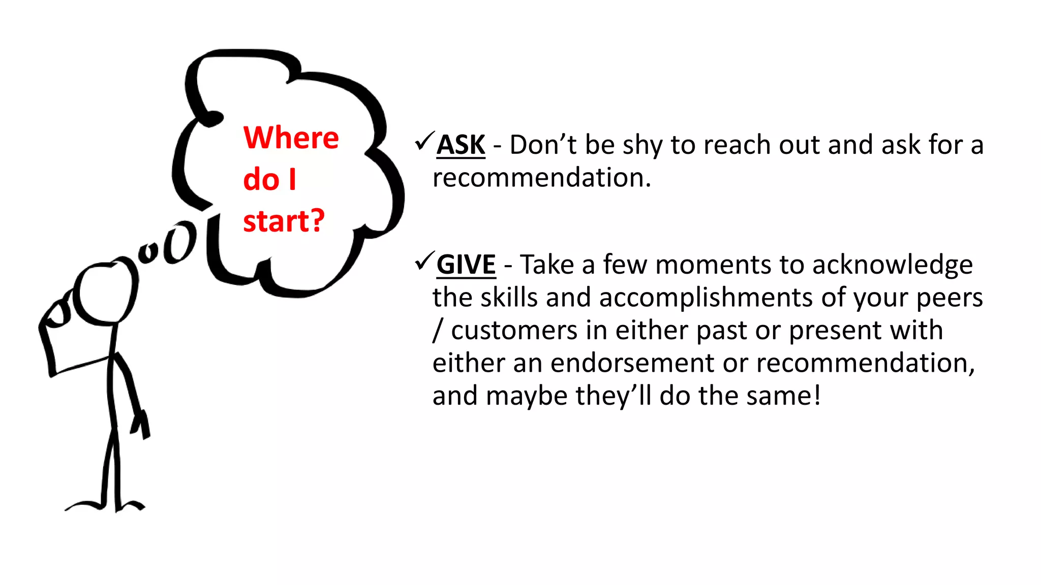 ASK - Don’t be shy to reach out and ask for a
recommendation.
GIVE - Take a few moments to acknowledge
the skills and accomplishments of your peers
/ customers in either past or present with
either an endorsement or recommendation,
and maybe they’ll do the same!
Where
do I
start?
 