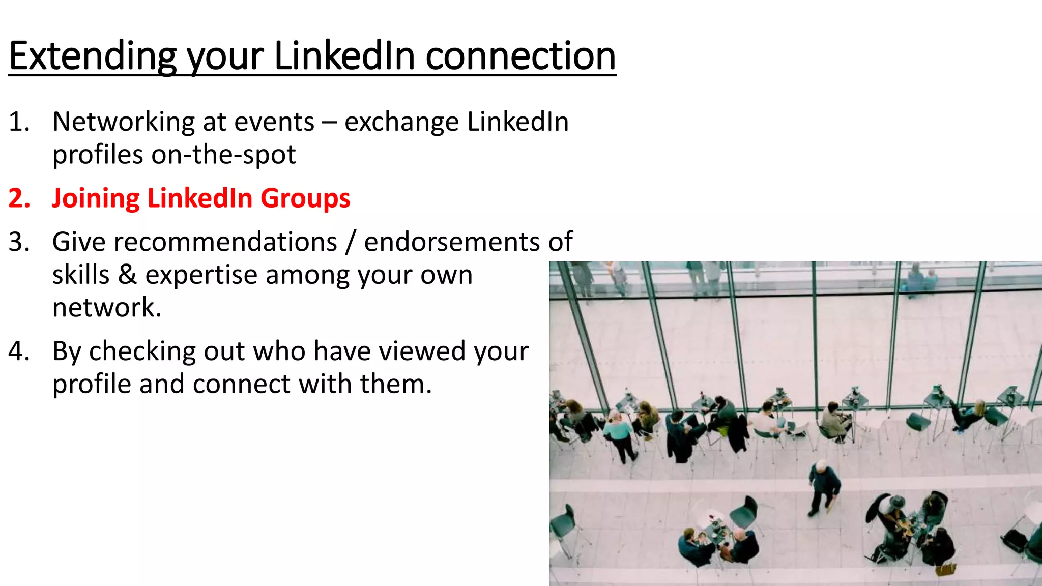 1. Networking at events – exchange LinkedIn
profiles on-the-spot
2. Joining LinkedIn Groups
3. Give recommendations / endorsements of
skills & expertise among your own
network.
4. By checking out who have viewed your
profile and connect with them.
Extending your LinkedIn connection
 