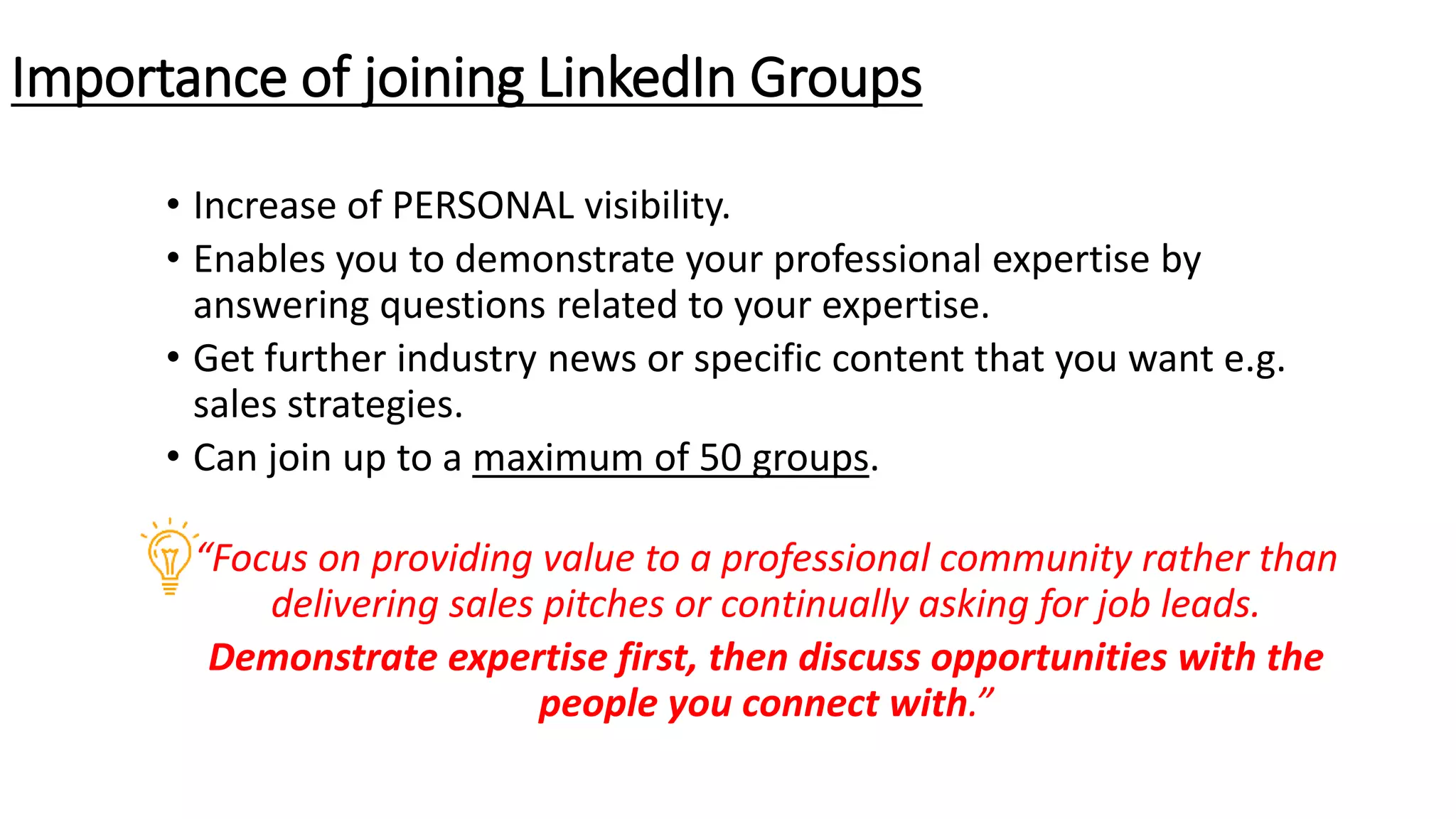 • Increase of PERSONAL visibility.
• Enables you to demonstrate your professional expertise by
answering questions related to your expertise.
• Get further industry news or specific content that you want e.g.
sales strategies.
• Can join up to a maximum of 50 groups.
“Focus on providing value to a professional community rather than
delivering sales pitches or continually asking for job leads.
Demonstrate expertise first, then discuss opportunities with the
people you connect with.”
Importance of joining LinkedIn Groups
 