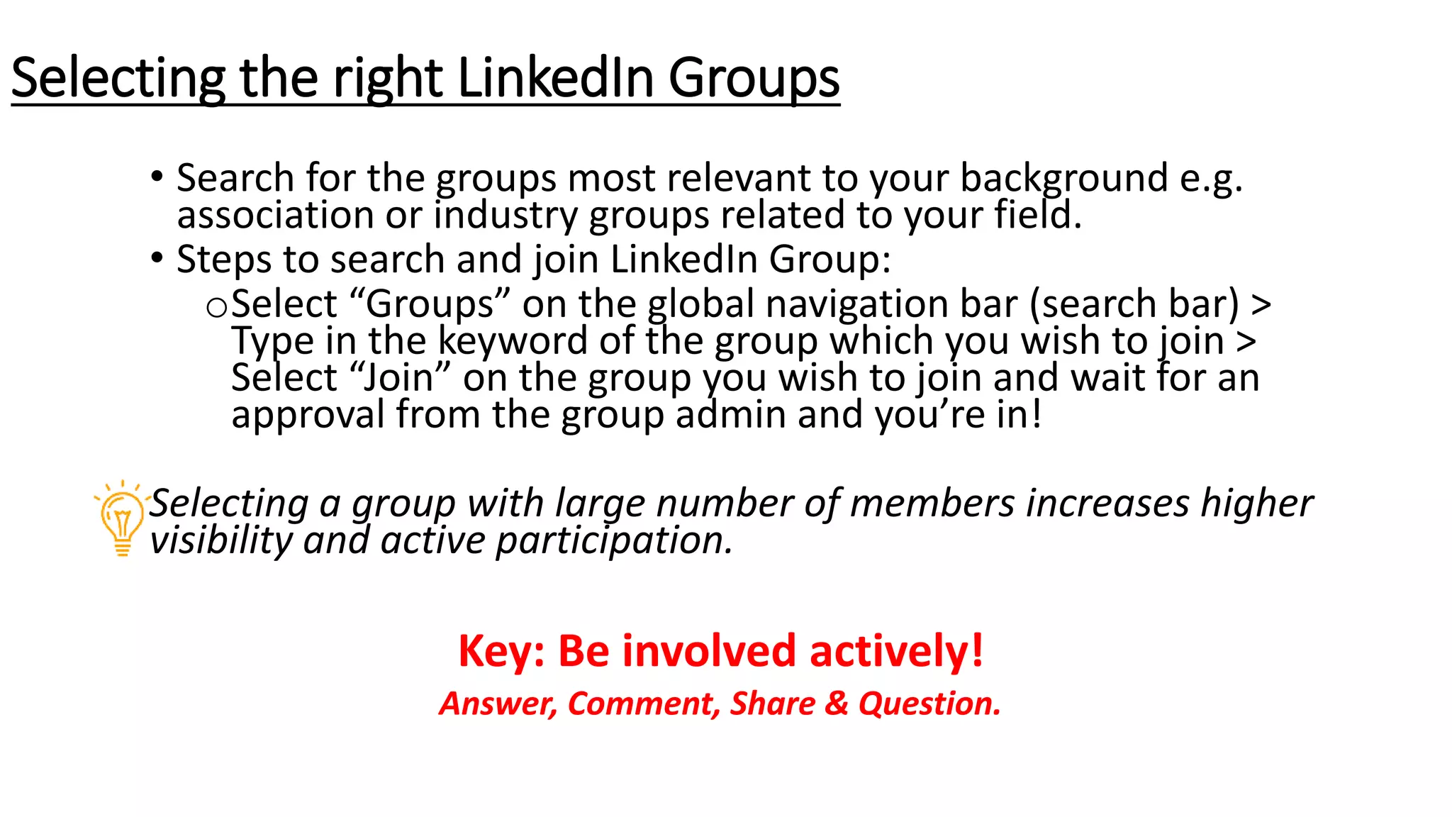 • Search for the groups most relevant to your background e.g.
association or industry groups related to your field.
• Steps to search and join LinkedIn Group:
oSelect “Groups” on the global navigation bar (search bar) >
Type in the keyword of the group which you wish to join >
Select “Join” on the group you wish to join and wait for an
approval from the group admin and you’re in!
Selecting a group with large number of members increases higher
visibility and active participation.
Key: Be involved actively!
Answer, Comment, Share & Question.
Selecting the right LinkedIn Groups
 