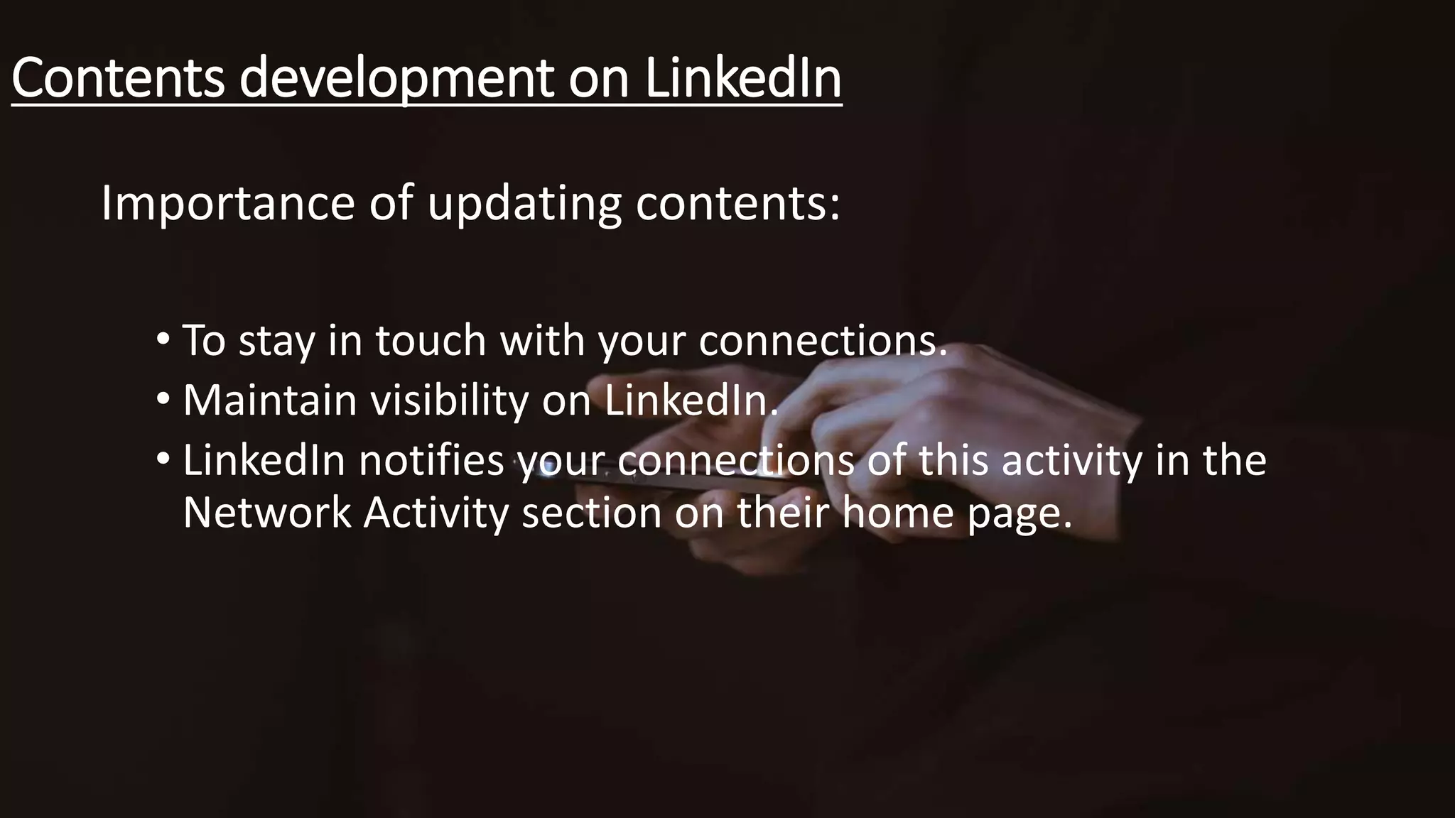 Contents development on LinkedIn
Importance of updating contents:
• To stay in touch with your connections.
• Maintain visibility on LinkedIn.
• LinkedIn notifies your connections of this activity in the
Network Activity section on their home page.
 