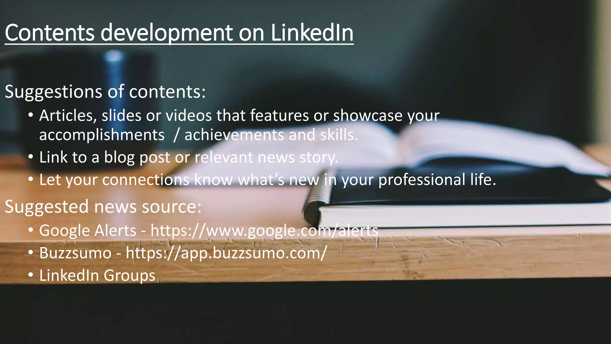 Contents development on LinkedIn
Suggestions of contents:
• Articles, slides or videos that features or showcase your
accomplishments / achievements and skills.
• Link to a blog post or relevant news story.
• Let your connections know what’s new in your professional life.
Suggested news source:
• Google Alerts - https://www.google.com/alerts
• Buzzsumo - https://app.buzzsumo.com/
• LinkedIn Groups
 