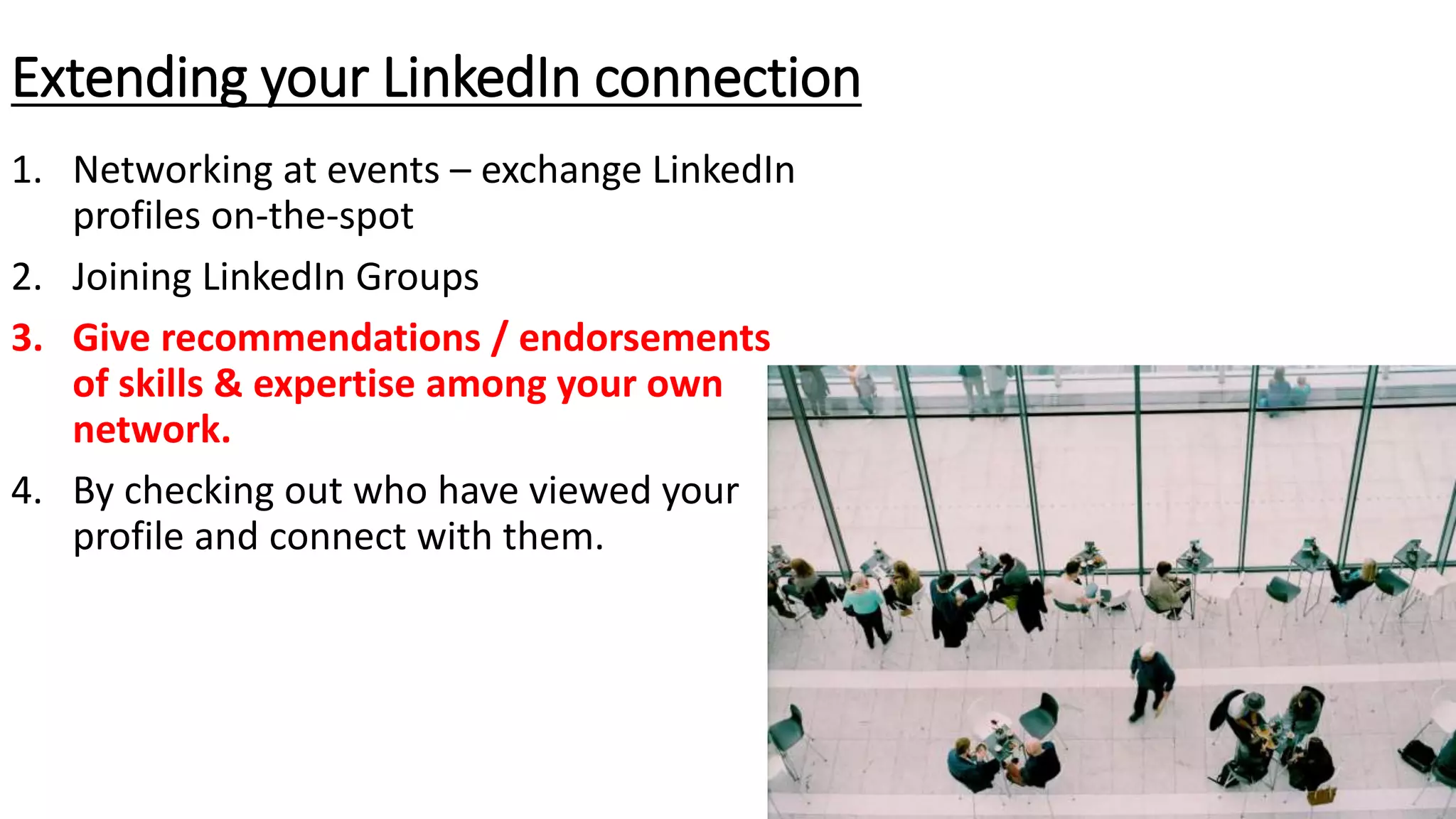 1. Networking at events – exchange LinkedIn
profiles on-the-spot
2. Joining LinkedIn Groups
3. Give recommendations / endorsements
of skills & expertise among your own
network.
4. By checking out who have viewed your
profile and connect with them.
Extending your LinkedIn connection
 