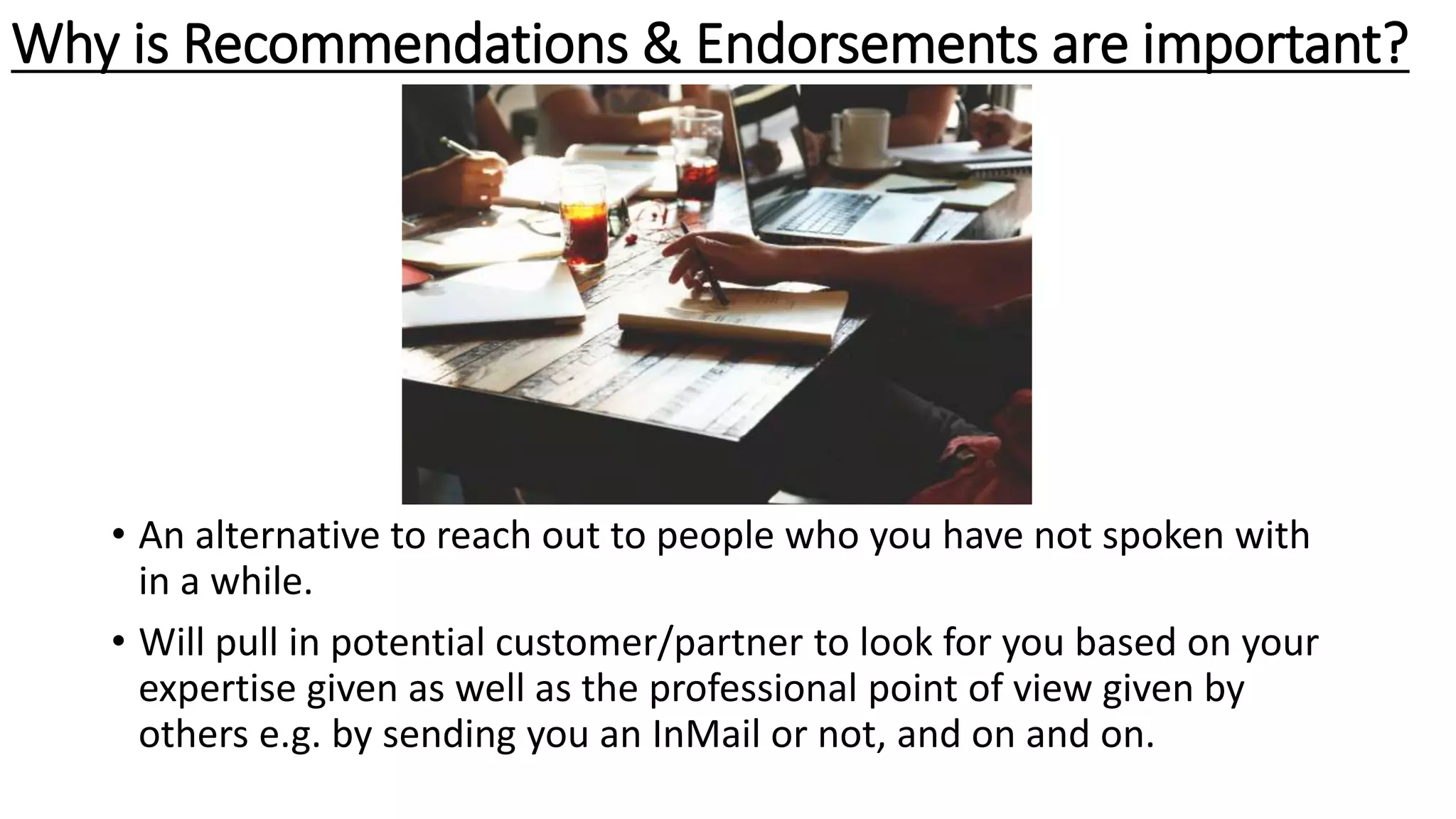 • An alternative to reach out to people who you have not spoken with
in a while.
• Will pull in potential customer/partner to look for you based on your
expertise given as well as the professional point of view given by
others e.g. by sending you an InMail or not, and on and on.
Why is Recommendations & Endorsements are important?
 