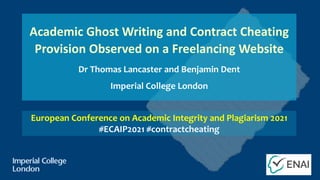 Academic Ghost Writing and Contract Cheating
Provision Observed on a Freelancing Website
Dr Thomas Lancaster and Benjamin Dent
Imperial College London
European Conference on Academic Integrity and Plagiarism 2021
#ECAIP2021 #contractcheating
 