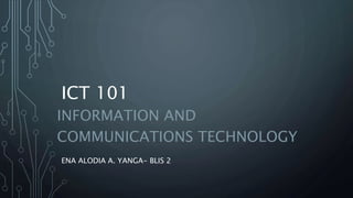 ENA ALODIA A. YANGA- BLIS 2
INFORMATION AND
COMMUNICATIONS TECHNOLOGY
ICT 101
 