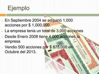 Ejemplo







En Septiembre 2004 se adquirió 1,000
acciones por $ 1,000,000.
La empresa tenia un total de 3,000 acciones
Desde Enero 2008 tiene 4,000 acciones la
empresa
Vendio 500 acciones por $ 875,000 en
Octubre del 2013.

 