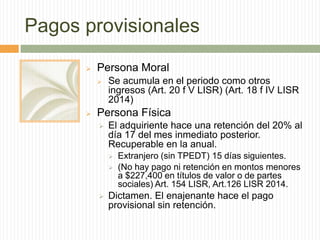 Pagos provisionales


Persona Moral




Se acumula en el periodo como otros
ingresos (Art. 20 f V LISR) (Art. 18 f IV LISR
2014)

Persona Física


El adquiriente hace una retención del 20% al
día 17 del mes inmediato posterior.
Recuperable en la anual.





Extranjero (sin TPEDT) 15 días siguientes.
(No hay pago ni retención en montos menores
a $227,400 en títulos de valor o de partes
sociales) Art. 154 LISR, Art.126 LISR 2014.

Dictamen. El enajenante hace el pago
provisional sin retención.

 