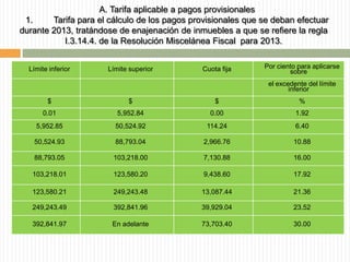 A. Tarifa aplicable a pagos provisionales
1.
Tarifa para el cálculo de los pagos provisionales que se deban efectuar
durante 2013, tratándose de enajenación de inmuebles a que se refiere la regla
I.3.14.4. de la Resolución Miscelánea Fiscal para 2013.
Límite inferior

Límite superior

Cuota fija

Por ciento para aplicarse
sobre
el excedente del límite
inferior

$

$

$

%

0.01

5,952.84

0.00

1.92

5,952.85

50,524.92

114.24

6.40

50,524.93

88,793.04

2,966.76

10.88

88,793.05

103,218.00

7,130.88

16.00

103,218.01

123,580.20

9,438.60

17.92

123,580.21

249,243.48

13,087.44

21.36

249,243.49

392,841.96

39,929.04

23.52

392,841.97

En adelante

73,703.40

30.00

 