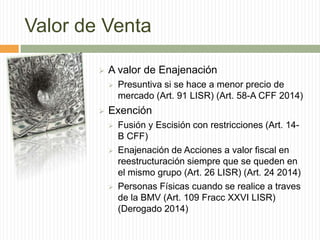 Valor de Venta


A valor de Enajenación




Presuntiva si se hace a menor precio de
mercado (Art. 91 LISR) (Art. 58-A CFF 2014)

Exención






Fusión y Escisión con restricciones (Art. 14B CFF)
Enajenación de Acciones a valor fiscal en
reestructuración siempre que se queden en
el mismo grupo (Art. 26 LISR) (Art. 24 2014)
Personas Físicas cuando se realice a traves
de la BMV (Art. 109 Fracc XXVI LISR)
(Derogado 2014)

 