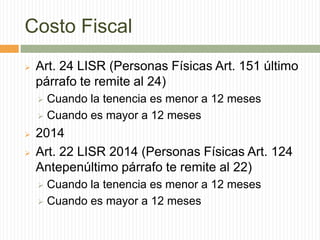 Costo Fiscal


Art. 24 LISR (Personas Físicas Art. 151 último
párrafo te remite al 24)
Cuando la tenencia es menor a 12 meses
 Cuando es mayor a 12 meses





2014
Art. 22 LISR 2014 (Personas Físicas Art. 124
Antepenúltimo párrafo te remite al 22)
Cuando la tenencia es menor a 12 meses
 Cuando es mayor a 12 meses


 