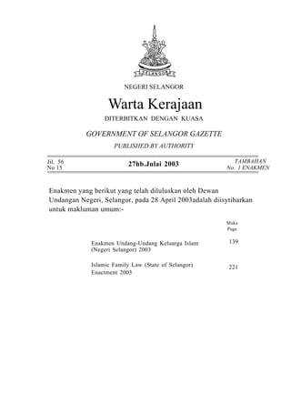 NEGERI SELANGOR


                   Warta Kerajaan

                 DITERBITKAN DENGAN KUASA

           GOVERNMENT OF SELANGOR GAZETTE
                     PUBLISHED BY AUTHORITY

Jil. 56                                                    TAMBAHAN
No 15
                          27hb.Julai 2003               No. 1 ENAKMEN



Enakmen yang berikut yang telah diluluskan oleh Dewan
Undangan Negeri, Selangor, pada 28 April 2003adalah diisytiharkan
untuk makluman umum:-
                                                        Muka
                                                        Page


             Enakmen Undang-Undang Keluarga Islam        139
             (Negeri Selangor) 2003

             Islamic Family Law (State of Selangor)      221
             Enactment 2003
 