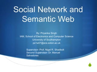 Social Network and Semantic Web By: Priyanka Singh IAM, School of Electronics and Computer Science University of Southampton ps1w07@ecs.soton.ac.uk Supervisor- Prof. Nigel R. Shadbolt Second Supervisor- Dr. Manuel Salvadores 