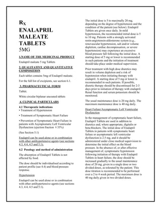 Enalapril maleate 5 mg Tablets SMPC, Taj Phar maceuticals
Enalapril maleate Taj Phar ma : Uses, Side Effects, Interactions, Pictures, Warnings, Enalapril maleate Dosage & Rx Info | Enalapril maleat e Uses, Side Effects -: Indications, Side Effects, Warnings, Enalapril maleate - Drug Information - Taj Phar ma, Enalapril maleate dose Taj pharmac euticals Enalapril maleate interactions, Taj Pharmaceutical Enalapril maleate contraindications, Enalapril maleate price, Enalapril maleate Taj Phar ma Enalapril maleat e 5 mg Tablets SMPC- Taj Pharma . Stay connected to all updated on Enalapril maleate Taj Phar maceuticals Taj pharmaceuticals Hyderabad.
RX
ENALAPRIL
MALEATE
TABLETS
5MG
1.NAME OF THE MEDICINAL PRODUCT
Enalapril maleate 5 mg Tablets
2. QUALITATIVE AND QUANTITATIVE
COMPOSITION
Each tablet contains 5mg of Enalapril maleate.
For the full list of excipients, see section 6.1.
3. PHARMACEUTICAL FORM
Tablet.
White circular biplanar uncoated tablets
4. CLINICAL PARTICULARS
4.1 Therapeutic indications
• Treatment of Hypertension
• Treatment of Symptomatic Heart Failure
• Prevention of Symptomatic Heart Failure in
patients with Asymptomatic Left Ventricular
Dysfunction (ejection fraction 35%)
(See Section 5.1)
Enalapril can be used alone or in combination
with other antihypertensive agents (see sections
4.3, 4.4, 4.5 and 5.1).
4.2 Posology and method of administration
The absorption of Enalapril Tablets is not
affected by food.
The dose should be individualised according to
patient profile (see 4.4) and blood pressure
response.
Hypertension
Enalapril can be used alone or in combination
with other antihypertensive agents (see sections
4.3, 4.4, 4.5 and 5.1).
The initial dose is 5 to maximally 20 mg,
depending on the degree of hypertension and the
condition of the patient (see below). Enalapril
Tablets are given once daily. In mild
hypertension, the recommended initial dose is 5
to 10 mg. Patients with a strongly activated
renin-angiotensin-aldosterone system (e.g.,
renovascular hypertension, salt and/or volume
depletion, cardiac decompensation, or severe
hypertension) may experience an excessive
blood pressure fall following the initial dose. A
starting dose of 5 mg or lower is recommended
in such patients and the initiation of treatment
should take place under medical supervision.
Prior treatment with high dose diuretics may
result in volume depletion and a risk of
hypotension when initiating therapy with
enalapril. A starting dose of 5 mg or lower is
recommended in such patients. If possible,
diuretic therapy should be discontinued for 2-3
days prior to initiation of therapy with enalapril.
Renal function and serum potassium should be
monitored.
The usual maintenance dose is 20 mg daily. The
maximum maintenance dose is 40 mg daily.
Heart Failure/Asymptomatic Left Ventricular
Dysfunction
In the management of symptomatic heart failure,
Enalapril Tablets are used in addition to
diuretics and, where appropriate, digitalis or
beta-blockers. The initial dose of Enalapril
Tablets in patients with symptomatic heart
failure or asymptomatic left ventricular
dysfunction is 2.5 mg, and it should be
administered under close medical supervision to
determine the initial effect on the blood
pressure. In the absence of, or after effective
management of, symptomatic hypotension
following initiation of therapy with Enalapril
Tablets in heart failure, the dose should be
increased gradually to the usual maintenance
dose of 20 mg, given in a single dose or two
divided doses, as tolerated by the patient. This
dose titration is recommended to be performed
over a 2 to 4 week period. The maximum dose is
40 mg daily given in two divided doses.
 