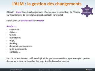 www.tuleap.com ©Copyright Enalean 2012. Reproduction interdite
L’ALM : la gestion des changements
GESTION
DES
CHANGEMENTSObjectif : tracer tous les changements effectués par les membres de l’équipe
sur les éléments de travail d’un projet applicatif (artefacts)
Se fait avec un outil de suivi ou tracker
Artefacts :
- exigences,
- risques,
- tâches,
- user stories,
- bugs,
- Backlog,
- demandes de supports,
- tests fonctionnels,
- contacts, …
Un tracker est souvent relié à un logiciel de gestion de versions > par exemple : permet
d'associer la base de données des bugs à celle des codes sources
 