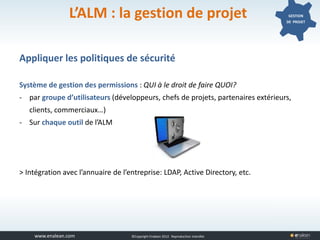 www.tuleap.com ©Copyright Enalean 2012. Reproduction interdite
L’ALM : la gestion de projet GESTION
DE PROJET
Appliquer les politiques de sécurité
Système de gestion des permissions : QUI à le droit de faire QUOI?
- par groupe d’utilisateurs (développeurs, chefs de projets, partenaires extérieurs,
clients, commerciaux…)
- Sur chaque outil de l’ALM
> Intégration avec l’annuaire de l’entreprise: LDAP, Active Directory, etc.
 
