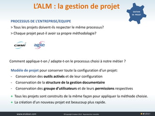 www.tuleap.com ©Copyright Enalean 2012. Reproduction interdite
L’ALM : la gestion de projet GESTION
DE PROJET
PROCESSUS DE L’ENTREPRISE/EQUIPE
> Tous les projets doivent-ils respecter le même processus?
> Chaque projet peut-il avoir sa propre méthodologie?
Comment applique-t-on / adapte-t-on le processus choisi à notre métier ?
Modèle de projet pour conserver toute la configuration d’un projet:
- Conservation des outils activés et de leur configuration
- Conservation de la structure de la gestion documentaire
- Conservation des groupe d’utilisateurs et de leurs permissions respectives
+ Tous les projets sont construits de la même façon pour appliquer la méthode choisie.
+ La création d’un nouveau projet est beaucoup plus rapide.
 