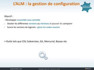 www.tuleap.com ©Copyright Enalean 2012. Reproduction interdite
L’ALM : la gestion de configuration
Objectif :
- Développer ensemble sous contrôle
- Stocker les différentes versions ou révisions et pouvoir les comparer
- Suivre les versions de logiciels : gérer les codes sources
> Outils tels que CSV, Subversion, Git, Mercurial, Bazaar etc
GESTION DE LA
CONFIGURATION
 