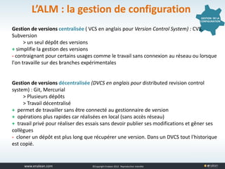 www.tuleap.com ©Copyright Enalean 2012. Reproduction interdite
L’ALM : la gestion de configuration
GESTION DE LA
CONFIGURATION
Gestion de versions centralisée ( VCS en anglais pour Version Control System) : CVS,
Subversion
> un seul dépôt des versions
+ simplifie la gestion des versions
- contraignant pour certains usages comme le travail sans connexion au réseau ou lorsque
l'on travaille sur des branches expérimentales
Gestion de versions décentralisée (DVCS en anglais pour distributed revision control
system) : Git, Mercurial
> Plusieurs dépôts
> Travail décentralisé
+ permet de travailler sans être connecté au gestionnaire de version
+ opérations plus rapides car réalisées en local (sans accès réseau)
+ travail privé pour réaliser des essais sans devoir publier ses modifications et gêner ses
collègues
- cloner un dépôt est plus long que récupérer une version. Dans un DVCS tout l'historique
est copié.
 