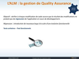 www.tuleap.com ©Copyright Enalean 2012. Reproduction interdite
L’ALM : la gestion de Quality Assurance
GESTION
DE LA QA
Objectif : vérifier à chaque modification de code source que le résultat des modifications ne
produit pas de régression de l'application en cours de développement.
Régression : introduction de nouveaux bugs à la suite d’une évolution fonctionnelle
Tests unitaires – Test fonctionnels
 