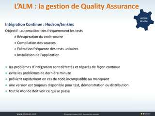 www.tuleap.com ©Copyright Enalean 2012. Reproduction interdite
L’ALM : la gestion de Quality Assurance
Intégration Continue : Hudson/Jenkins
Objectif : automatiser très fréquemment les tests
> Récupération du code source
> Compilation des sources
> Exécution fréquente des tests unitaires
> Installation de l’application
+ les problèmes d'intégration sont détectés et réparés de façon continue
+ évite les problèmes de dernière minute
+ prévient rapidement en cas de code incompatible ou manquant
+ une version est toujours disponible pour test, démonstration ou distribution
+ tout le monde doit voir ce qui se passe
GESTION
DE LA QA
 