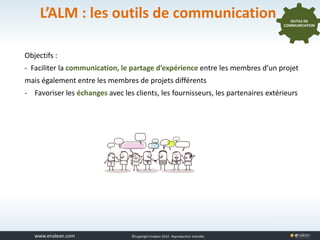 www.tuleap.com ©Copyright Enalean 2012. Reproduction interdite
L’ALM : les outils de communication
Objectifs :
- Faciliter la communication, le partage d’expérience entre les membres d’un projet
mais également entre les membres de projets différents
- Favoriser les échanges avec les clients, les fournisseurs, les partenaires extérieurs
OUTILS DE
COMMUNICATION
 