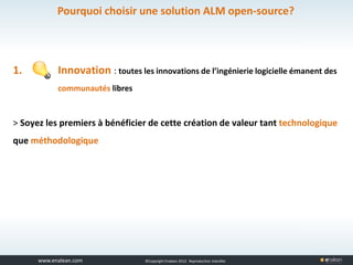 www.tuleap.com ©Copyright Enalean 2012. Reproduction interdite
1. Innovation : toutes les innovations de l’ingénierie logicielle émanent des
communautés libres
> Soyez les premiers à bénéficier de cette création de valeur tant technologique
que méthodologique
Pourquoi choisir une solution ALM open-source?
 