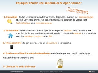 www.tuleap.com ©Copyright Enalean 2012. Reproduction interdite
1. Innovation : toutes les innovations de l’ingénierie logicielle émanent des communautés
libres > Soyez les premiers à bénéficier de cette création de valeur tant
technologique que méthodologique
3. Interopérabilité : l’open-source offre une ouverture incomparable
2. Extensibilité : seule une solution ALM open-source peut s’adapter aussi finement aux
spécificités de votre métier et vous donne la possibilité d’étendre votre solution
avec les standards ouverts et les API
4. Garder votre liberté et votre indépendance : n’enfermez pas vos savoirs-techniques.
Restez libres de changer d’avis.
5. Diminuer les coûts de licence
Pourquoi choisir une solution ALM open-source?
 