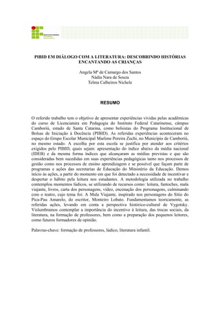 1
PIBID EM DIÁLOGO COM A LITERATURA: DESCOBRINDO HISTÓRIAS
ENCANTANDO AS CRIANÇAS
Angela Mª de Camargo dos Santos
Nádia Nara de Souza
Telma Calheiros Nichele
RESUMO
O referido trabalho tem o objetivo de apresentar experiências vividas pelas acadêmicas
do curso de Licenciatura em Pedagogia do Instituto Federal Catarinense, câmpus
Camboriú, estado de Santa Catarina, como bolsistas do Programa Institucional de
Bolsas de Iniciação à Docência (PIBID). As referidas experiências aconteceram no
espaço do Grupo Escolar Municipal Marlene Pereira Zuchi, no Município de Camboriú,
no mesmo estado. A escolha por esta escola se justifica por atender aos critérios
exigidos pelo PIBID, quais sejam: apresentação do índice abaixo da média nacional
(IDEB) e da mesma forma índices que alcançaram as médias previstas e que são
consideradas bem sucedidas em suas experiências pedagógicas tanto nos processos de
gestão como nos processos de ensino aprendizagem e se possível que façam parte de
programas e ações das secretarias de Educação do Ministério da Educação. Demos
início ás ações, a partir do momento em que foi detectado a necessidade de incentivar e
despertar o hábito pela leitura nos estudantes. A metodologia utilizada no trabalho
contemplou momentos lúdicos, se utilizando de recursos como: leitura, fantoches, mala
viajante, livros, carta dos personagens, vídeo, encenação dos personagens, culminando
com o teatro, cujo tema foi: A Mala Viajante, inspirado nos personagens do Sítio do
Pica-Pau Amarelo, do escritor, Monteiro Lobato. Fundamentamos teoricamente, as
referidas ações, levando em conta a perspectiva histórico-cultural de Vygotsky.
Vislumbramos contemplar a importância do incentivo à leitura, das trocas sociais, da
literatura, na formação de professores, bem como a preparação dos pequenos leitores,
como futuros formadores de opinião.
Palavras-chave: formação de professores, lúdico, literatura infantil.
 