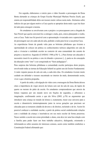 4
Em seguida, elaboramos o roteiro para o vídeo focando a personagem da Dona
Benta alertando as crianças do Grupo Escolar Municipal Marlene Pereira Zuchi, que
estaria em responsabilidade deles um tesouro muito valioso nesta mala. Alertamos sobre
indícios de que por algum motivo a Cuca queria se apropriar desta mala e que iria fazer
de tudo para conseguir a mesma.
Os estudantes se envolveram com o projeto e se preocuparam com a chegada do
Saci Pererê que queria convencê-los a entregar a mala, pois, estava planejando o roubo,
com a Cuca. Tudo isso foi possível com a apresentação vivenciada com o aparecimento
do personagem saci em cada sala de aula, pedindo a mala para levar a sua prima Cuca.
As experiências foram de grande valia para as bolsistas pibidianas que tiveram a
oportunidade de colocar em prática os conhecimentos teóricos adquiridos em sala de
aula e vivenciar a realidade escolar no contexto de uma comunidade tão carente de
projetos e incentivos. Segundo (CANDAU 1988 p.58) “[...] Para formar um educador é
necessário inseri-lo na prática e esta irá ditando o processo [...], parte-se da concepção
da educação como “arte” a ser conquistada no “fazer pedagógico”.
Para surpresa das bolsistas pibidianas a comunidade escolar participou deste projeto,
envolvendo todas as turmas da Educação Infantil ao quinto ano do Ensino Fundamental.
A mala viajante passou de sala em sala, a cada dois dias. Os estudantes tiveram muito
cuidado em defender o tesouro encontrado no interior da mala, demonstrando assim,
viver o que a história propunha.
A partir de então, a divulgação do vídeo com a mensagem da Dona Benta deixou
clara a importância de viajar através da leitura sem sair da sala de casa, do tapete do
quarto ou mesmo do pátio da escola. Os estudantes compreenderam que através da
leitura viajamos por um mundo novo em frações de segundos, e afloramos a
imaginação, confirmando assim o que diz Silva (2003, p.70) ao argumentar que
introduzir uma criança no mundo da leitura é, exatamente, trazer esse universo para a
escola e dinamizá-lo ininterruptamente junto às novas gerações que precisam ser
educadas para se tornarem cidadãs de deveres e de direitos, incluindo o de ler. Assim foi
possível conhecer a realidade escolar, a partir da prática social estabelecendo relações
com a realidade da criança e inserindo-as em seu meio escolar de forma prazerosa.
Nesse sentido a escola tem como prioridade o aluno, esta deve ter uma boa relação com
a família para poder fazer um bom trabalho educativo, dialogando, orientando e
informando-os sobre assuntos de interesses comuns, assim como também estabelece a
Constituição Federal afirmando que:
 