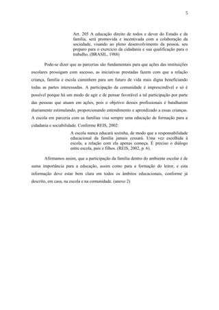 5
Art. 205 A educação direito de todos e dever do Estado e da
família, será promovida e incentivada com a colaboração da
sociedade, visando ao pleno desenvolvimento da pessoa, seu
preparo para o exercício da cidadania e sua qualificação para o
trabalho. (BRASIL, 1988)
Pode-se dizer que as parcerias são fundamentais para que ações das instituições
escolares prossigam com sucesso, as iniciativas prestadas fazem com que a relação
criança, família e escola caminhem para um futuro de vida mais digna beneficiando
todas as partes interessadas. A participação da comunidade é imprescindível e só é
possível porque há um modo de agir e de pensar favorável a tal participação por parte
das pessoas que atuam em ações, pois o objetivo desses profissionais é batalharem
diariamente estimulando, proporcionando entendimento e aprendizado a essas crianças.
A escola em parceria com as famílias visa sempre uma educação de formação para a
cidadania e sociabilidade. Conforme REIS, 2002:
A escola nunca educará sozinha, de modo que a responsabilidade
educacional da família jamais cessará. Uma vez escolhida à
escola, a relação com ela apenas começa. É preciso o diálogo
entre escola, pais e filhos. (REIS, 2002, p. 6).
Afirmamos assim, que a participação da família dentro do ambiente escolar é de
suma importância para a educação, assim como para a formação do leitor, e esta
informação deve estar bem clara em todos os âmbitos educacionais, conforme já
descrito, em casa, na escola e na comunidade. (anexo 2)
 