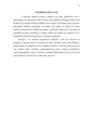 6
CONSIDERAÇÕES FINAIS
O presente trabalho procurou colaborar de forma significativa com a
aprendizagem dos educandos. Além de, assim como propõem ao Programa Institucional
de Bolsa de Iniciação à Docência (PIBID), com o projeto: Em Diálogo Com a Literatura
Descobrindo Histórias Encantando as Crianças com intuito de valorizar de forma
prazerosa e desenvolver o hábito pela leitura contribuindo assim, para a formação de
qualidade dos futuros professores e também realizar um trabalho em conjunto com as
orientadoras, professoras supervisoras e bolsistas do programa.
Participar e ver acontecer experiências realizadas a partir das diretrizes do
programa é, algo que ilustra a culminância do educar. Realizar a busca pela mudança e
aprimoramento do cidadão ativo em sociedade. Exercitar o olhar para além da sala de
aula, cadernos, lápis e borracha, compreendendo que para a leitura de qualidade é
preciso planejamento, tempo e inúmeras estratégias diferenciadas para que isso possa
ocorrer durante a vida escolar dos educandos. (anexo 3)
 