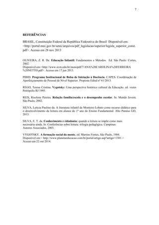 7
REFERÊNCIAS
BRASIL, Constituição Federal da República Federativa do Brasil Disponível-em:
<http://portal.mec.gov.br/setec/arquivos/pdf_legislacao/superior/legisla_superior_const.
pdf>. Acesso em 28 nov 2013
OLIVEIRA, Z. R. De. Educação Infantil: Fundamentos e Métodos. Ed. São Paulo: Cortes,
2002.
Disponível.em:<http://www.avm.edu.br/monopdf/7/ANA%20CAROLINA%20FERREIRA
%20NETTO.pdf>. Acesso em 17 jun 2013.
PIBID. Programa Institucional de Bolsa de Iniciação à Docência. CAPES. Coordenação de
Aperfeiçoamento de Pessoal de Nível Superior. Proposta Edital nº 61/2013.
REGO, Teresa Cristina. Vygotsky: Uma perspectiva histórico cultural da Educação. ed. vozes
Petrópolis RJ 1995.
REIS, Risolene Pereira. Relação família/escola e o desempenho escolar. In: Mundo Jovem.
São Paulo, 2002.
SILVA, Letícia Paulino da. A literatura infantil de Monteiro Lobato como recurso didático para
o desenvolvimento da leitura em alunos do 1º ano do Ensino Fundamental. Alto Paraíso GO,
2013.
SILVA, E. T. da. Conhecimento e cidadania: quando a leitura se impõe como mais
necessária ainda. In: Conferências sobre leitura: trilogia pedagógica. Campinas:
Autores Associados, 2003.
VYGOTSKY. A formação social da mente. ed. Martins Fontes, São Paulo, 1984.
Disponível em:< http://www.planetaeducacao.com.br/portal/artigo.asp?artigo=1301.>
Acesso em 22 out 2014.
 