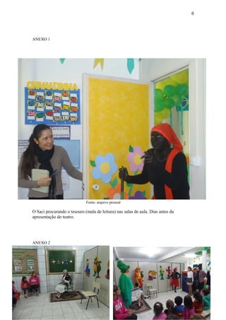 8
ANEXO 1
Fonte: arquivo pessoal
O Saci procurando o tesouro (mala de leitura) nas salas de aula. Dias antes da
apresentação do teatro.
ANEXO 2
1. Fonte: arquivo pessoal
 
