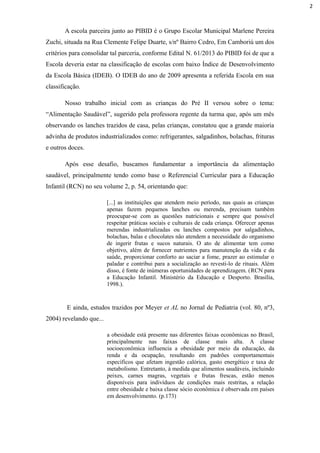 A escola parceira junto ao PIBID é o Grupo Escolar Municipal Marlene Pereira
Zuchi, situada na Rua Clemente Felipe Duarte, s/nº Bairro Cedro, Em Camboriú um dos
critérios para consolidar tal parceria, conforme Edital N. 61/2013 do PIBID foi de que a
Escola deveria estar na classificação de escolas com baixo Índice de Desenvolvimento
da Escola Básica (IDEB). O IDEB do ano de 2009 apresenta a referida Escola em sua
classificação.
Nosso trabalho inicial com as crianças do Pré II versou sobre o tema:
“Alimentação Saudável”, sugerido pela professora regente da turma que, após um mês
observando os lanches trazidos de casa, pelas crianças, constatou que a grande maioria
advinha de produtos industrializados como: refrigerantes, salgadinhos, bolachas, frituras
e outros doces.
Após esse desafio, buscamos fundamentar a importância da alimentação
saudável, principalmente tendo como base o Referencial Curricular para a Educação
Infantil (RCN) no seu volume 2, p. 54, orientando que:
[...] as instituições que atendem meio período, nas quais as crianças
apenas fazem pequenos lanches ou merenda, precisam também
preocupar-se com as questões nutricionais e sempre que possível
respeitar práticas sociais e culturais de cada criança. Oferecer apenas
merendas industrializadas ou lanches compostos por salgadinhos,
bolachas, balas e chocolates não atendem a necessidade do organismo
de ingerir frutas e sucos naturais. O ato de alimentar tem como
objetivo, além de fornecer nutrientes para manutenção da vida e da
saúde, proporcionar conforto ao saciar a fome, prazer ao estimular o
paladar e contribui para a socialização ao revesti-lo de rituais. Além
disso, é fonte de inúmeras oportunidades de aprendizagem. (RCN para
a Educação Infantil. Ministério da Educação e Desporto. Brasília,
1998.).
E ainda, estudos trazidos por Meyer et AL no Jornal de Pediatria (vol. 80, nº3,
2004) revelando que...
a obesidade está presente nas diferentes faixas econômicas no Brasil,
principalmente nas faixas de classe mais alta. A classe
socioeconômica influencia a obesidade por meio da educação, da
renda e da ocupação, resultando em padrões comportamentais
específicos que afetam ingestão calórica, gasto energético e taxa de
metabolismo. Entretanto, à medida que alimentos saudáveis, incluindo
peixes, carnes magras, vegetais e frutas frescas, estão menos
disponíveis para indivíduos de condições mais restritas, a relação
entre obesidade e baixa classe sócio econômica é observada em países
em desenvolvimento. (p.173)
2
 