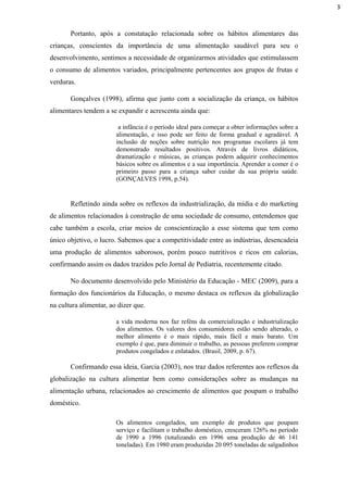 Portanto, após a constatação relacionada sobre os hábitos alimentares das
crianças, conscientes da importância de uma alimentação saudável para seu o
desenvolvimento, sentimos a necessidade de organizarmos atividades que estimulassem
o consumo de alimentos variados, principalmente pertencentes aos grupos de frutas e
verduras.
Gonçalves (1998), afirma que junto com a socialização da criança, os hábitos
alimentares tendem a se expandir e acrescenta ainda que:
a infância é o período ideal para começar a obter informações sobre a
alimentação, e isso pode ser feito de forma gradual e agradável. A
inclusão de noções sobre nutrição nos programas escolares já tem
demonstrado resultados positivos. Através de livros didáticos,
dramatização e músicas, as crianças podem adquirir conhecimentos
básicos sobre os alimentos e a sua importância. Aprender a comer é o
primeiro passo para a criança saber cuidar da sua própria saúde.
(GONÇALVES 1998, p.54).
Refletindo ainda sobre os reflexos da industrialização, da mídia e do marketing
de alimentos relacionados à construção de uma sociedade de consumo, entendemos que
cabe também a escola, criar meios de conscientização a esse sistema que tem como
único objetivo, o lucro. Sabemos que a competitividade entre as indústrias, desencadeia
uma produção de alimentos saborosos, porém pouco nutritivos e ricos em calorias,
confirmando assim os dados trazidos pelo Jornal de Pediatria, recentemente citado.
No documento desenvolvido pelo Ministério da Educação - MEC (2009), para a
formação dos funcionários da Educação, o mesmo destaca os reflexos da globalização
na cultura alimentar, ao dizer que.
a vida moderna nos faz reféns da comercialização e industrialização
dos alimentos. Os valores dos consumidores estão sendo alterado, o
melhor alimento é o mais rápido, mais fácil e mais barato. Um
exemplo é que, para diminuir o trabalho, as pessoas preferem comprar
produtos congelados e enlatados. (Brasil, 2009, p. 67).
Confirmando essa ideia, Garcia (2003), nos traz dados referentes aos reflexos da
globalização na cultura alimentar bem como considerações sobre as mudanças na
alimentação urbana, relacionados ao crescimento de alimentos que poupam o trabalho
doméstico.
Os alimentos congelados, um exemplo de produtos que poupam
serviço e facilitam o trabalho doméstico, cresceram 126% no período
de 1990 a 1996 (totalizando em 1996 uma produção de 46 141
toneladas). Em 1980 eram produzidas 20 095 toneladas de salgadinhos
3
 