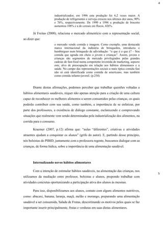 industrializados; em 1996 esta produção foi 6,2 vezes maior. A
produção de refrigerantes e cerveja cresceu nos últimos dez anos, 90%
e 76%, respectivamente. De 1990 a 1996 a produção de biscoito
aumentou 108% e a de cereais em flocos, 426%.
Já Freitas (2008), relaciona o mercado alimentício com a representação social,
ao dizer que:
o mercado vende comida e imagem. Como exemplo, uma destacada
marca internacional da indústria de brinquedos, introduziu o
hambúrguer num brinquedo de adivinhação: “o que é o que é? – Sou
comida que agrada em cheio o jovem e crianças”. Assim, jovens e
crianças são segmentos de mercado privilegiados pelas grandes
cadeias de fast-food numa competente investida de marketing, aspecto
este, alvo de preocupação em relação aos hábitos alimentares e a
saúde. No campo das representações sociais a mais típica comida fast
não só está identificada como comida de americano, mas também
como comida infanto-juvenil. (p.254)
Diante destas afirmações, podemos perceber que trabalhar questões voltadas a
hábitos alimentares saudáveis, requer não apenas atenção para a criação de uma cultura
capaz de reconhecer os melhores alimentos a serem consumidos pelas crianças, os quais
poderão contribuir com sua saúde, como também, a importância de se enfatizar, por
parte dos professores, a existência de diálogo constante, esclarecendo e comprovando
situações que realmente vem sendo determinadas pela industrialização dos alimentos, na
corrida para o consumo.
Kraemer (2007, p.12) afirma que: “aulas “diferentes”, criativas e atividades
atraentes ajudam a conquistar os alunos” (grifo do autor). E, partindo desse princípio,
nós bolsistas do PIBID, juntamente com a professora regente, buscamos dialogar com as
crianças, de forma lúdica, sobre a importância de uma alimentação saudável.
Internalizando novos hábitos alimentares
Com a intenção de estimular hábitos saudáveis, na alimentação das crianças, nos
utilizamos da mediação entre professor, bolsistas e alunos, propondo trabalhar com
atividades concretas oportunizando a participação ativa dos alunos ás mesmas.
Para isso, disponibilizamos aos alunos, contato com alguns alimentos nutritivos,
como: abacaxi, banana, laranja, maçã, melão e morango, preparando uma alimentação
saudável a ser consumida, Salada de Frutas, descortinando os motivos pelos quais se faz
importante inserir principalmente, frutas e verduras em suas dietas alimentares.
4
5
 