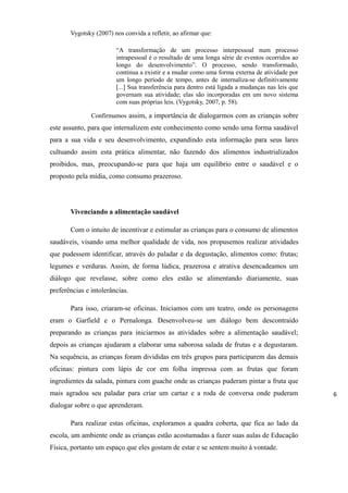 Vygotsky (2007) nos convida a refletir, ao afirmar que:
“A transformação de um processo interpessoal num processo
intrapessoal é o resultado de uma longa série de eventos ocorridos ao
longo do desenvolvimento”. O processo, sendo transformado,
continua a existir e a mudar como uma forma externa de atividade por
um longo período de tempo, antes de internaliza-se definitivamente
[...] Sua transferência para dentro está ligada a mudanças nas leis que
governam sua atividade; elas são incorporadas em um novo sistema
com suas próprias leis. (Vygotsky, 2007, p. 58).
Confirmamos assim, a importância de dialogarmos com as crianças sobre
este assunto, para que internalizem este conhecimento como sendo uma forma saudável
para a sua vida e seu desenvolvimento, expandindo esta informação para seus lares
cultuando assim esta prática alimentar, não fazendo dos alimentos industrializados
proibidos, mas, preocupando-se para que haja um equilíbrio entre o saudável e o
proposto pela mídia, como consumo prazeroso.
Vivenciando a alimentação saudável
Com o intuito de incentivar e estimular as crianças para o consumo de alimentos
saudáveis, visando uma melhor qualidade de vida, nos propusemos realizar atividades
que pudessem identificar, através do paladar e da degustação, alimentos como: frutas;
legumes e verduras. Assim, de forma lúdica, prazerosa e atrativa desencadeamos um
diálogo que revelasse, sobre como eles estão se alimentando diariamente, suas
preferências e intolerâncias.
Para isso, criaram-se oficinas. Iniciamos com um teatro, onde os personagens
eram o Garfield e o Pernalonga. Desenvolveu-se um diálogo bem descontraído
preparando as crianças para iniciarmos as atividades sobre a alimentação saudável;
depois as crianças ajudaram a elaborar uma saborosa salada de frutas e a degustaram.
Na sequência, as crianças foram divididas em três grupos para participarem das demais
oficinas: pintura com lápis de cor em folha impressa com as frutas que foram
ingredientes da salada, pintura com guache onde as crianças puderam pintar a fruta que
mais agradou seu paladar para criar um cartaz e a roda de conversa onde puderam
dialogar sobre o que aprenderam.
Para realizar estas oficinas, exploramos a quadra coberta, que fica ao lado da
escola, um ambiente onde as crianças estão acostumadas a fazer suas aulas de Educação
Física, portanto um espaço que eles gostam de estar e se sentem muito à vontade.
6
 