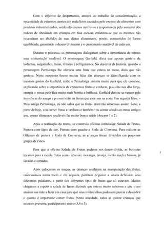 Com o objetivo de despertamos, através do trabalho de conscientização, a
necessidade de estarmos cientes dos malefícios causados pelo excesso de alimentos com
produtos industrializados, sendo eles menos nutritivos e responsáveis pelo aumento dos
índices de obesidade em crianças em fase escolar, enfatizou-se que os mesmos não
necessitam ser abolidos de suas dietas alimentares, porém, consumidos de forma
equilibrada, garantindo o desenvolvimento e o crescimento saudável de cada um.
Durante o processo, os personagens dialogaram sobre a importância de termos
uma alimentação saudável. O personagem Garfield, dizia que apenas gostava de
bolachas, salgadinhos, balas, frituras e refrigerantes. No decorrer da história, quando o
personagem Pernalonga lhe oferecia uma fruta que estava na mesa, dizia que não
gostava. Neste momento houve muitas falas das crianças se identificando com os
mesmos gostos do Garfield, então o Pernalonga insistiu muito para que ele comesse,
explicando sobre a importância de comermos frutas e verduras, pois elas nos dão força,
energia e nossa pele fica muito mais bonita e brilhosa. Garfield deixou-se vencer pela
insistência do amigo e provou todas as frutas que estavam na cesta. Em seguida falou: -
Meu amigo Pernalonga, eu não sabia que as frutas eram tão saborosas assim! Sabe, a
partir de hoje, vou comer frutas e verduras e também vou contar a todos os meus amigos
que, comer alimentos saudáveis faz muito bem a saúde (Anexos 1 e 2).
Após a realização do teatro, se construiu oficinas intituladas: Salada de Frutas,
Pintura com lápis de cor, Pintura com guache e Roda de Conversa. Para realizar as
Oficinas de pintura e Roda de Conversa, as crianças foram divididas em pequenos
grupos de cinco.
Para que a oficina Salada de Frutas pudesse ser desenvolvida, as bolsistas
levaram para a escola frutas como: abacaxi, morango, laranja, melão maçã e banana, já
lavadas e cortadas.
Após colocarem as toucas, as crianças ajudaram na manipulação das frutas,
colocando-as numa bacia e em seguida, puderam degustar a salada definindo seus
diferentes paladares, a partir dos diferentes tipos de frutas que ali estavam. Muitos
chegaram a repetir a salada de frutas dizendo que estava muito saborosa e que iriam
ensinar sua mãe a fazer em casa para que seus irmãozinhos pudessem provar e descobrir
o quanto é importante comer frutas. Nesta atividade, todas as quinze crianças que
estavam presente, participaram (anexos 3,4 e 5).
7
 