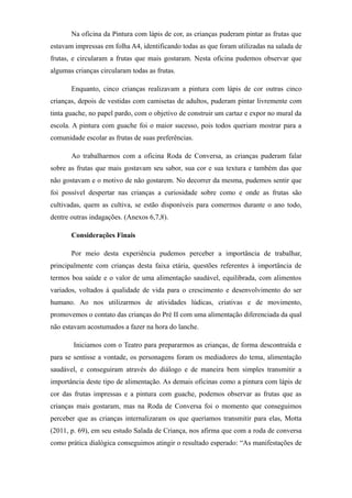 Na oficina da Pintura com lápis de cor, as crianças puderam pintar as frutas que
estavam impressas em folha A4, identificando todas as que foram utilizadas na salada de
frutas, e circularam a frutas que mais gostaram. Nesta oficina pudemos observar que
algumas crianças circularam todas as frutas.
Enquanto, cinco crianças realizavam a pintura com lápis de cor outras cinco
crianças, depois de vestidas com camisetas de adultos, puderam pintar livremente com
tinta guache, no papel pardo, com o objetivo de construir um cartaz e expor no mural da
escola. A pintura com guache foi o maior sucesso, pois todos queriam mostrar para a
comunidade escolar as frutas de suas preferências.
Ao trabalharmos com a oficina Roda de Conversa, as crianças puderam falar
sobre as frutas que mais gostavam seu sabor, sua cor e sua textura e também das que
não gostavam e o motivo de não gostarem. No decorrer da mesma, pudemos sentir que
foi possível despertar nas crianças a curiosidade sobre como e onde as frutas são
cultivadas, quem as cultiva, se estão disponíveis para comermos durante o ano todo,
dentre outras indagações. (Anexos 6,7,8).
Considerações Finais
Por meio desta experiência pudemos perceber a importância de trabalhar,
principalmente com crianças desta faixa etária, questões referentes à importância de
termos boa saúde e o valor de uma alimentação saudável, equilibrada, com alimentos
variados, voltados à qualidade de vida para o crescimento e desenvolvimento do ser
humano. Ao nos utilizarmos de atividades lúdicas, criativas e de movimento,
promovemos o contato das crianças do Pré II com uma alimentação diferenciada da qual
não estavam acostumados a fazer na hora do lanche.
Iniciamos com o Teatro para prepararmos as crianças, de forma descontraída e
para se sentisse a vontade, os personagens foram os mediadores do tema, alimentação
saudável, e conseguiram através do diálogo e de maneira bem simples transmitir a
importância deste tipo de alimentação. As demais oficinas como a pintura com lápis de
cor das frutas impressas e a pintura com guache, podemos observar as frutas que as
crianças mais gostaram, mas na Roda de Conversa foi o momento que conseguimos
perceber que as crianças internalizaram os que queríamos transmitir para elas, Motta
(2011, p. 69), em seu estudo Salada de Criança, nos afirma que com a roda de conversa
como prática dialógica conseguimos atingir o resultado esperado: “As manifestações de
 