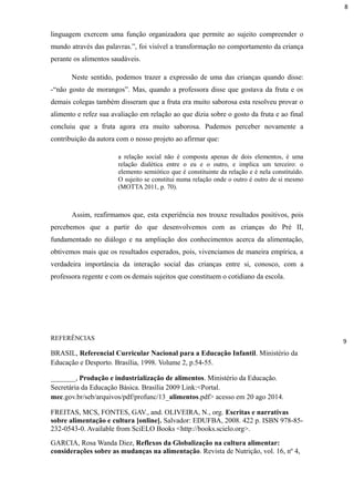 linguagem exercem uma função organizadora que permite ao sujeito compreender o
mundo através das palavras.”, foi visível a transformação no comportamento da criança
perante os alimentos saudáveis.
Neste sentido, podemos trazer a expressão de uma das crianças quando disse:
-“não gosto de morangos”. Mas, quando a professora disse que gostava da fruta e os
demais colegas também disseram que a fruta era muito saborosa esta resolveu provar o
alimento e refez sua avaliação em relação ao que dizia sobre o gosto da fruta e ao final
concluiu que a fruta agora era muito saborosa. Pudemos perceber novamente a
contribuição da autora com o nosso projeto ao afirmar que:
a relação social não é composta apenas de dois elementos, é uma
relação dialética entre o eu e o outro, e implica um terceiro: o
elemento semiótico que é constituinte da relação e é nela constituído.
O sujeito se constitui numa relação onde o outro é outro de si mesmo
(MOTTA 2011, p. 70).
Assim, reafirmamos que, esta experiência nos trouxe resultados positivos, pois
percebemos que a partir do que desenvolvemos com as crianças do Pré II,
fundamentado no diálogo e na ampliação dos conhecimentos acerca da alimentação,
obtivemos mais que os resultados esperados, pois, vivenciamos de maneira empírica, a
verdadeira importância da interação social das crianças entre si, conosco, com a
professora regente e com os demais sujeitos que constituem o cotidiano da escola.
REFERÊNCIAS
BRASIL, Referencial Curricular Nacional para a Educação Infantil. Ministério da
Educação e Desporto. Brasília, 1998. Volume 2, p.54-55.
_______, Produção e industrialização de alimentos. Ministério da Educação.
Secretária da Educação Básica. Brasília 2009 Link:<Portal.
mec.gov.br/seb/arquivos/pdf/profunc/13_alimentos.pdf> acesso em 20 ago 2014.
FREITAS, MCS, FONTES, GAV., and. OLIVEIRA, N., org. Escritas e narrativas
sobre alimentação e cultura [online]. Salvador: EDUFBA, 2008. 422 p. ISBN 978-85-
232-0543-0. Available from SciELO Books <http://books.scielo.org>.
GARCIA, Rosa Wanda Diez, Reflexos da Globalização na cultura alimentar:
considerações sobre as mudanças na alimentação. Revista de Nutrição, vol. 16, nº 4,
8
9
 